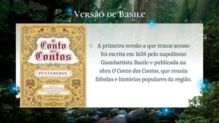 Versão de Basile
� A primeira versão a que temos acesso
foi escrita em 1634 pelo napolitano
Giambattista Basile e publicada na
obra O Conto dos Contos, que reunia
fábulas e histórias populares da região.
9
 