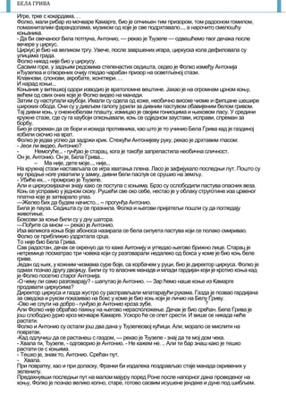 7
БЕЛА ГРИВА
Игре, трке с кокардама. . .
Фолко, мали рибар из мочваре Камарге, био је опчињен тим призором, том радосном гомилом,
nомахниталим фарандолама, музиком од које је све подрхтавало..., а нарочито смелошћу
коњаника.
- Да би свечаносr била потпуна, Антонио, — рекао је Ђузепе — одвешћемо твог дечака после
вечере у циркус.
Циркус је био на великом тргу. Увече, после завршених иrара, циркуска кола дефиловала су
улицама града.
Фолко никад ниje био у циркусу.
Сасвим горе, у задњим редовима стeпенастих седишта, седео је Фолко између Антонија
иЂузепеа и отворених очију гледао чарабан призор на осветљеној стази.
Клавнови, слонови, акробате, жонглери. . .
И најзад коњи...
Коњаник у витешкој одори изводио је вратоломне вештине. Јахао је на огромнам црном коњу,
већем од свих оних које је Фолко видео на манади.
Затим су наступали каубоји. Имали су одела од коже, необично високе чизме и фипцане шешире
широких обода. Они су у дивљем галопу јурили за дивним пастувом обавијеним белом гривом.
Тај дивни коњ, у снежнобелам плашту, измицао је својим гониоцима и њиховом ласу. У средини
кружне стазе, где су га каубоји опкоњавали, коњ се одједном заустави, исправи, спреман за
борбу.
Био је спреман да се бори и искида противника, као што је то учинио Бела Грива кад је газдиној
кобили скочио на врат.
Фолко је једва успео да задржи крик. Стежући Антонијеву руку, рекао је дрхтавим гпасом:
- Јеси ли видео, Антонио?
- Немогуће... - rунђао је старац, кога је такође запрепастила необична сличност.
Он је, Антонио. Он је, Бела Грива...
 Ма ниje, дете моје..., није...
На кружнај стази настављала се иrра хватања ллена. Ласо је зафијукало последњи лут. Пошто су
му предње ноre ухватили у замку, дивни бели паслув се срушио на земљу.
- Убиће их... - пpoмpcиo је Ђузепе.
Али и циркускијахачи знају како се поступа с коњима. Брзо су ослободили пастува опасних веза.
Коњ се усnравио у једном скоку. Рушећи све око себе, нестао је у облаку струroтине иза црвеног
платна које је затварало улаз.
—Желео бих да будем начисто... -- прогунђа Антонио.
Била је пауза. Седишта су се празнила. Фолка и његови пријатељи пошли су да погледају
животиње.
Боксови за коње били су у дну шатора.
—Пођите са мном — рекао је Антонио.
Иза великога коња боје абоноса назирала се бела силуета пастува који се nолако смиривао.
Фолко се приближио уздрхтала срца.
То није био Бела Грива.
Сав радостан, двчак се окренуо да то каже Аитонију и угпедао његово брижно лице. Старац је
нетремице посматрао три човека који су разговарали недалеко од бокса у коме је био коњ беле
rриве.
Један од њих, у кожним чизмама суре боје, са корбачем у руци, био је директор циркуса. Фолко је
одмах познао другу двојицу. Били су то власник манадв и млади гардијан који је кротио коња кад
је Фолко посетио старог Антонија.
-О чему ли само разrоварају? - шапутао је Антонио. — Зар ћемо наше коње из Камаргe
продавати циркусима?
Директор циркуса и газда жустро су расправљали млатарајући рукама. Газда је позвао rардијана
за сведока и руком показивао нa бокс у коме је био коњ који је личио на Белу Гриву.
-Ово не слути на добро - гунђао је Антонио кроза зубе.
Али Фолко није обраћао пажњу на његово нерасположење. Дечак је био срећан. Бепа Грива је
још слободно јурио кроз мочваре Камарre. Ускоро ћe се опет срести. И више се никада неће
растати.
Фолко и Антонио су остали још два дана у Ђузепеовој кућици. Али, морало се мислити на
повратак.
-Кад одлучиш да се растанеш с газдом, — рекао је Ђузепе - знај да те мој дом чека.
- Хвала ти, Ђузепе, - одговорио је Антонио. - Не кажем не. .. Али ти бар знаш како је тешко
растати се с коњима.
- Тешко је, знам то, Антoнио. Срећан пут.
- Хвала.
При повратку, као и при доласку, Франки би издалека поздрављао стаје манада скривених у
зеленилу.
Предахнувши последњи пут на малом мајуру поред Роне после напорног дана проведеног на
коњу, Фолко је познао велико копно, старе, готово сасвим исушене јендеке и дуне под шибљем.
 