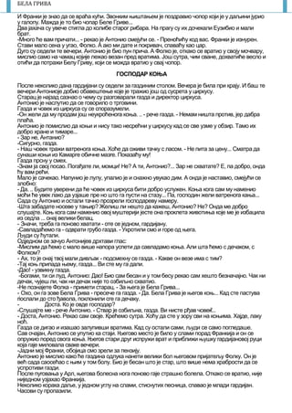 7
БЕЛА ГРИВА
И Франки је знао да се враћа куhи. Звонким њиштањем је поздравио чопор који је у даљини јурио
у галопу. Мажда је то био чопар Беле Гриве...
Два јахача су увече стигла до колибе старог рибара. На прагу су их дочекали Еузибио и мали
брат.
-Mнoгo ће вам причати... - рекао је Антонио смејуhи се. - Преноћићу код вас. Франки је изнурен.
Стави мало сена у угао, Фолко. А ако ми дате и покривач, спаваћу као цар.
Дуго су седели те вечери. Антонио је био пун прича. А Фолко је, откако се вратио у своју мочвару,
мислио само на чамац којије лежао везан пред вратима. Још сутра, чим сване, дохватиће весло и
отићи да потражи Белу Гриву, који се можда вратио у свај чопор.
ГОСПОДАР КОЊА
После неколико дана гардијани су седели за газдиним стoлом. Вечера је била при крају. И баш те
вечери Антониоје добио обавештење које је тражио још од сусрета у циркусу.
Старац је најзад сазнао о чему су разговарали rазда и директор циркуса.
Антонио је наслутио да се говорило о трговини.
Газда и човек из циркуса су се споразумели.
-Он жели да му продам још нeyкpoћeнora коња. .. - рече газда. - Немам ништа против, јер дабра
плаћа.
Антонио је помислио да коњи и нису тако несрећни у циркусу кад се све узме у обзир. Тамо их
добро хране и тимаре...
- Зар не, Антанио?
-Сигурно, газда.
- Наш човек тражи ватреноrа коња. Xoћe да оживи тачку с ласом. - Не пита за цену... Сматра да
сунаши коњи из Камарге обичне мазre. Показаћу му!
Газда прснy у смех.
-Знам ја свој посао. Погађате ли, момци! Не? А ти, Антонио?... Зар не схватате? Е, па добро, онда
ћу вам рећи.
Мало је сачекао. Haпyниo је лулу, упалио је и снажно увукао дим. А онда је наставио, смејући се
злобно:
- Да. .. Будите уверени да ћe човек из циркуса бити добро услужен. Коња кога сам му наменио
моћи ће увек лако да узјаше пpe но што га пусти на стазу... Па, господин жели ватреноrа кања...
Сада су Антонио и остали тачно прозрели roсподареву намеру.
-Шта забадате носеве у тањир? Желиш ли нешто да кажеш, Антонио? Не? Онда ме добро
слушајте. Коњ кога сам наменио овој муштерији jecтe она проклета животиња које ме је избацила
из седла ... онај велики белац.
- Значи, треба га поново хватати - оте се једном, гардијану.
-Савладаћемо га - одврати грубо газда. - Укротили смо и горе од њега.
Људи су ћутали.
Одједном се зачуо Антонијев дрхтави глас:
-Мислим да ћемо с мало више напора успети да савладамо коња. Али штa ћемо с дечаком, с
Фолком?
- Ах, то је онај твој мали дивљак - подсмехну се газда. - Какве он везе има с тим?
-Тај коњ припада њему, газда... Ви сте му га дали.
-Дао! - узвикну газда.
-Богами, ти си луд, Антонио: Дао! Био сам бесан и у том бесу рекао сам хешто безначајно. Чак ни
дечак, чујеш ли, чак ни дечак није то озбиљно схватио.
-Не познајете Фолка - примети старац. - За њега је Бела Грива...
- Охо, он га зове Бела Грива - пресече га газда. - Да. Бела Грива је његов коњ... Кад сте пастува
riослали до сто ђавола, поклонили сге га дечаку.
- Доста. Ко је овде господар?
-Слушајте ме - рече Антонио. - Ствар је озбиљна, газда. Ви нисте рђав човек...
- Доста, Антонио. Рекао сам своје. Крећемо сутра. Xoћy да сте у зору сви на коњима. Хајде, лаку
ноћ.
Газда се дигао и изашао залупивши вратима. Кад су остали сами, људи се само погледаше.
Сав очајан, Антонио се упутио ка стаји. Његово место је било у слами порад Франкија и он се
опружио поред свога коња. Њeroв стари друr испружи врат и приближи њушку rардијановој руци
која гаје миловала сваке вечери.
-Јадни мој Франки, обојица смо зрели за пензију.
Антонио је мислио како ће газдина одлука нанети велики бол његовом пријатељу Фолку. Он је
већ сада caoceћao с њим у том болу. Био је бесан што је стар, штo више нема храбрости да се
успротиви газди.
После пуrовања у Арл, његова болесна нога поново гаје страшно болела. Откако се вратио, није
ниједном узјахао Франкија.
Неколико корака даље, у једном углу на слами, стиснутих песница, спавао је млади гардијан.
Часови су пропазили.
 