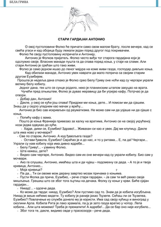 7
БЕЛА ГРИВА
СТАРИ ГАРДИЈАН АНТОНИО
О овој пустоловини Фолко ће причати само свом малом брату, после вечере, кад се
свећа угаси и кад обојица буду лежали један поред другог под покривачем.
Фолко ће своју пустоловину испричати и Антонију.
Аитонио је Фолков пријатељ. Фолко често виђа тог старога гардијана који је
одслужио своје. Власник манаде пушта га да спава поред коња, у стаји на слами. Али
стари Антонио је срећан што тако живи.
Фолко је само једном ишао до леног мајура на коме живи газда, господар дивљих коња.
Кад обилази манаде, Антонио увек наврати да мало поприча са својим старим
другом Еузибијем.
Прошла је недеља дана откако је Фолко срео Белу Гриву оне ноћи кад су чергари украли
велику белу кобилу.
Једног дана, тек што се сунце родило, неко је планинским штапом закуцао на врата.
Чучећи пред огњиштем, Фолко је дувао жеравицу да би угрејао кафу. Потрчао је да
огвори.
- Добар дан, Антонио!
- Дакле, у овој се кући још спава! Придржи ми коња, дете... И помози ми да сјашем.
Знаш да у седло упаднем као мачак у врећу...
Антонио је био сав искривљен од реуматизма. Не може сам ни да узјаше ни да сјаше с
коња.
- Попићу кафу с вама.
Пошто је коња Франкија привезао за халку на вратима, Антонио се на својој укрућеној
нози једва одвукао до куће.
- Хајде, дижи се, Еузибио! Здраво!... Живахан си као и увек. Дај ми клупицу. Дакле
шта има ново у мочвари?
- Све по старом, Антонио. А код ђавољега газде?
- Остави ђавола, Еузибио! Свраћао је и до нас, и то у ритама... Е, па да! Чергари...
Украли су нам кобилу која има дивно ждребе...
- Белу Гриву!... - узвикну Фолко.
- Шта кажеш, дете?
- Видео сам чергаре, Антонио. Видео сам их оне вечери кад су украли кобилу. Био сам у
мочвари.
- Ако га слушаш, Антонио, имаћеш шта и да чујеш - подсмехну се деда. - А то је и твоја
кривица, Антонио...
- Моја кривица?
- Па да... Ти си овоме мом дерану завртео мозак причама о коњима.
- Пусти Фолка да прича, Еузибио, - рече стари гардијан. - Ја сам ти већ рекао своје
мишљење. Грешиш што се због тога љутиш на дечака. Фолку су коњи у крви. Биће сјајан
гардијан...
- Никад!... - одсече деда.
- Ко може да тврди: никад, Еузибио? Али пустимо сад то. Знам да је кобила изгубљена.
Никад је више нећемо видети. Ту кобилу је раније јахао Ђузепе. Сећаш ли се Ђузепеа,
Еузибио? Повлачење из службе донело му је користи. Има сад своју кућицу и виноград у
околини Арла. Кобила Рита је лако храмала, па ју је зато газда вратио у чопор. Лепа
кобила... Али шта можемо! Треба је прежалити! А ждребе!... Да се бар оно није изгубило...
- Због тога те, дакле, видимо овде у праскозорје - рече деда.
 