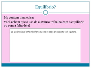 Equilíbrio?
Me contem uma coisa:
Você acham que o uso da alavanca trabalha com o equilíbrio
ou com a falta dele?
Se queremos que tenha maior força o ponto de apoio precisa estar sem equilibrio.

 