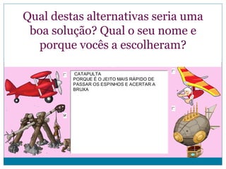 Qual destas alternativas seria uma
boa solução? Qual o seu nome e
porque vocês a escolheram?
CATAPULTA
PORQUE É O JEITO MAIS RÁPIDO DE
PASSAR OS ESPINHOS E ACERTAR A
BRUXA

 