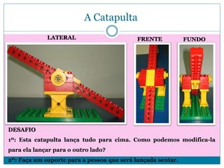 A Catapulta
LATERAL

FRENTE

FUNDO

DESAFIO
1º: Esta catapulta lança tudo para cima. Como podemos modifica-la
para ela lançar para o outro lado?

2º: Faça um suporte para a pessoa que será lançada sentar.

 