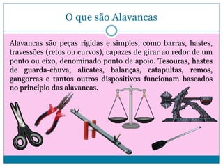 O que são Alavancas
Alavancas são peças rígidas e simples, como barras, hastes,
travessões (retos ou curvos), capazes de girar ao redor de um
ponto ou eixo, denominado ponto de apoio. Tesouras, hastes
de guarda-chuva, alicates, balanças, catapultas, remos,
gangorras e tantos outros dispositivos funcionam baseados
no princípio das alavancas.

 
