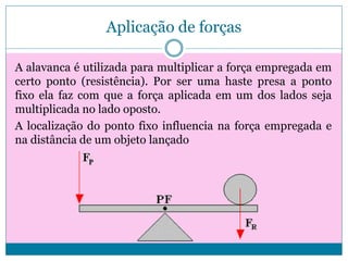 Aplicação de forças
A alavanca é utilizada para multiplicar a força empregada em
certo ponto (resistência). Por ser uma haste presa a ponto
fixo ela faz com que a força aplicada em um dos lados seja
multiplicada no lado oposto.
A localização do ponto fixo influencia na força empregada e
na distância de um objeto lançado

 