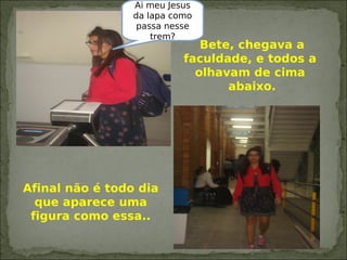 Bete, chegava a
faculdade, e todos a
olhavam de cima
abaixo.
Afinal não é todo dia
que aparece uma
figura como essa..
Ai meu Jesus
da lapa como
passa nesse
trem?
 