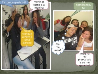 meninas
como é a
menina
nova?
Fique
tranqüil
a Paty é
uma
barang
a!
Ta preocupada né?
Imagina
,eu
preocupad
a eu me
garanto!
Ta
namorando,
ta
namorando
Ela
me
ama!
 
