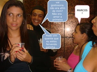 Aonde você
vai
gostosona,
não era afim
de mim?
Não era
amor a
primeira
vista?
MARCOS
!
Pode vim
quente que
eu estou
fervendo
gatinha...
 