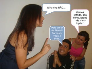 Ninanina NÃO...
Pelo amor
de Deus!!
Por favor
você é
linda..
Marcos,
safado, seu
conquistado
r de meia
tigela!!
 