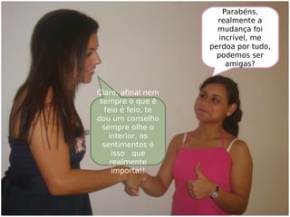 Parabéns,
realmente a
mudança foi
incrível, me
perdoa por tudo,
podemos ser
amigas?
Claro, afinal nem
sempre o que é
feio é feio, te
dou um conselho
sempre olhe o
interior, os
sentimentos é
isso que
realmente
importa!!
 
