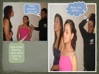 Paty,
amooor..
Vem cá
Que triste
Marcos,
nem ela e
nem eu.
FUI...!
Puts, me
ferrei..
 