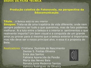 DADOS DA FICHA TÉCNICA
Produção coletiva de Fotonovela, na perspectiva da
Educomunicação.
Título. : A Beleza está no seu interior
Sinopse: Trata-se de uma trajetória de vida diferente, onde nem
sempre podemos ser tudo o que queremos, mas de fato podemos
melhorar. N a luta entre a beleza e o interior e sentimentos o que
realmente importa? Um bom visual e a conquista de um grande
amor,ou provar para si mesmo que a beleza exterior é importante,
mas não deve ser o nosso principal alvo, e essa é a proposta de
Bete.
Realizadores Cristiana Quintela do Nascimento
Denise S. Freitas Oliveira
Erick dos Santos
Fabiana Aparecida da Paixão
Maria das Neves Baía
Renata Junia Medeiros Santos
Valmira Rodrigues de Oliveira
 