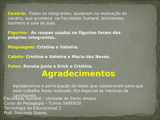 Cenário: Todos os integrantes, ajudaram na realização do
cenário, que acontece na Faculdade Sumaré, lanchonete,
banheiro e sala de aula.
Figurino: As roupas usadas no figurino foram dos
próprios integrantes.
Maquiagem: Cristina e Valmira.
Cabelo: Cristina e Valmira e Maria das Neves.
Fotos: Renata Junia e Erick e Cristina.
Agradecimentos
Agradecemos a participação de todos que colaboraram para que
esse trabalho fosse realizado. Em especial as meninas da
Lanchonete.
Faculdade Sumaré – Unidade de Santo Amaro
Curso de Pedagogia – Turma SAPEN1B
Tecnologia da Educacional 1
Prof. Donizete Soares
 
