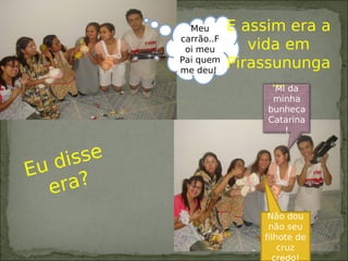 Mi da
minha
bunheca
Catarina
!
Meu
carrão..F
oi meu
Pai quem
me deu!
E assim era a
vida em
Pirassununga
...
Não dou
não seu
filhote de
cruz
credo!
Eu disse
era?
 