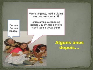 Vamu lá gente, maé a ultima
vez que nois canta tá?
-Vaca amalela cagou na
panela , quem faia pimeiro
comi toda a bosta dela!
Comeu
Comeu
Haaaa..
Alguns anos
depois...
 