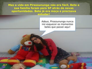 Mas a vida em Pirassununga não era fácil, Bete e
sua família foram para SP atrás de novas
oportunidades. Bete já era moça e precisava
estudar!
Adeus, Pirassununga nunca
irei esquecer os momentos
belos que passei aqui!
 