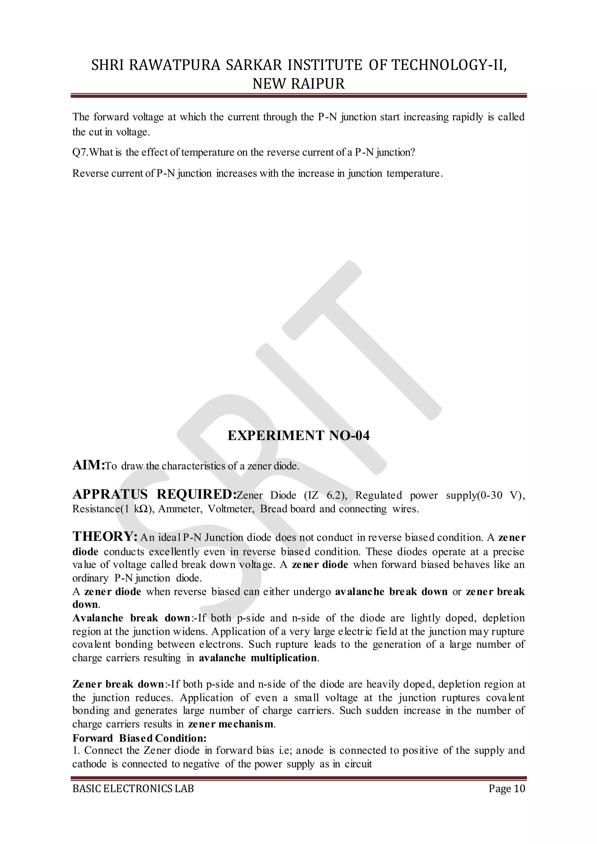 SHRI RAWATPURA SARKAR INSTITUTE OF TECHNOLOGY-II,
NEW RAIPUR
BASIC ELECTRONICS LAB Page 10
The forward voltage at which the current through the P-N junction start increasing rapidly is called
the cut in voltage.
Q7.What is the effect of temperature on the reverse current of a P-N junction?
Reverse current of P-N junction increases with the increase in junction temperature.
EXPERIMENT NO-04
AIM:To draw the characteristics of a zener diode.
APPRATUS REQUIRED:Zener Diode (IZ 6.2), Regulated power supply(0-30 V),
Resistance(1 kΩ), Ammeter, Voltmeter, Bread board and connecting wires.
THEORY:An ideal P-N Junction diode does not conduct in reverse biased condition. A zener
diode conducts excellently even in reverse biased condition. These diodes operate at a precise
value of voltage called break down voltage. A zener diode when forward biased behaves like an
ordinary P-N junction diode.
A zener diode when reverse biased can either undergo avalanche break down or zener break
down.
Avalanche break down:-If both p-side and n-side of the diode are lightly doped, depletion
region at the junction widens. Application of a very large electric field at the junction may rupture
covalent bonding between electrons. Such rupture leads to the generation of a large number of
charge carriers resulting in avalanche multiplication.
Zener break down:-If both p-side and n-side of the diode are heavily doped, depletion region at
the junction reduces. Application of even a small voltage at the junction ruptures covalent
bonding and generates large number of charge carriers. Such sudden increase in the number of
charge carriers results in zener mechanism.
Forward Biased Condition:
1. Connect the Zener diode in forward bias i.e; anode is connected to positive of the supply and
cathode is connected to negative of the power supply as in circuit
 