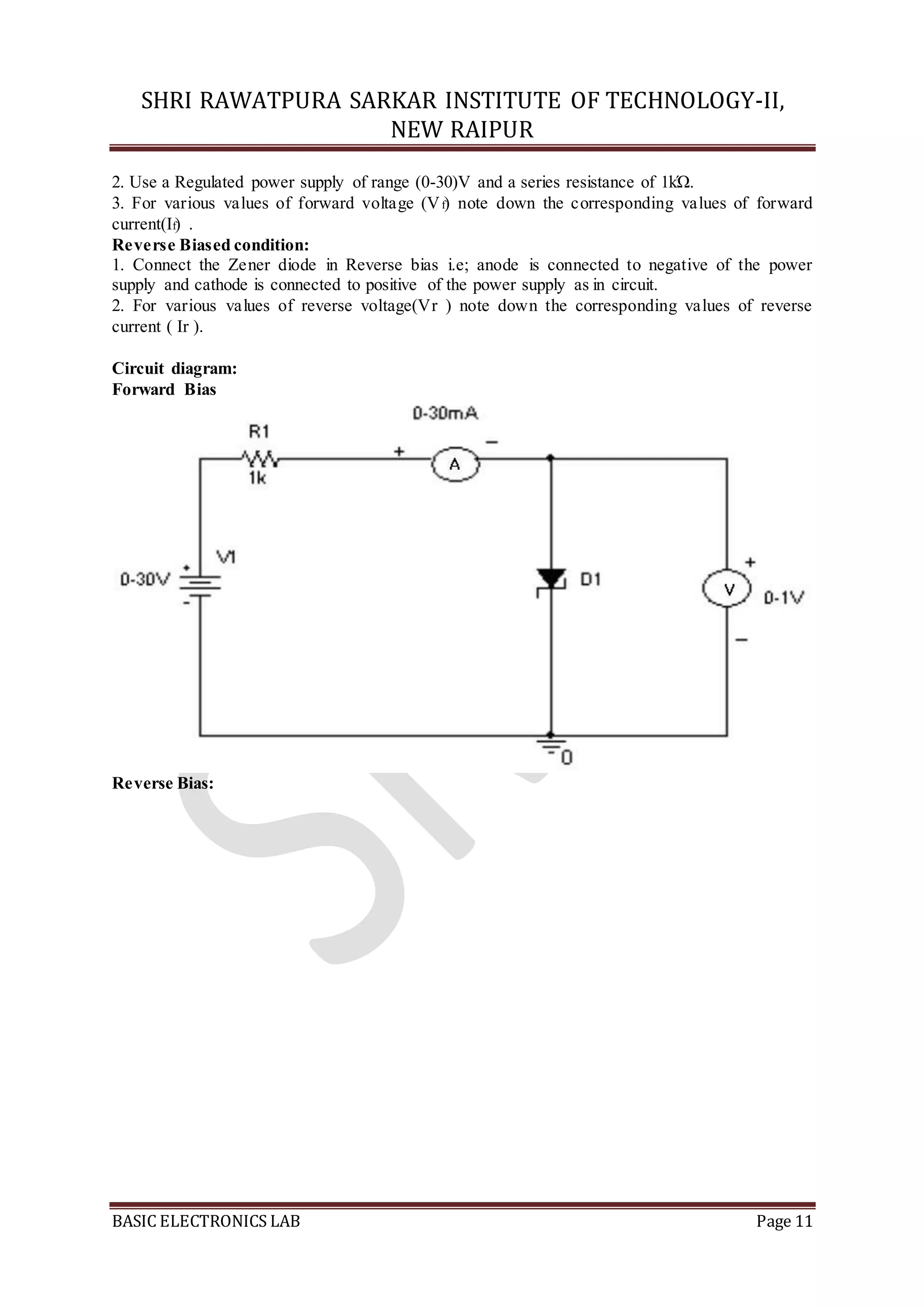 SHRI RAWATPURA SARKAR INSTITUTE OF TECHNOLOGY-II,
NEW RAIPUR
BASIC ELECTRONICS LAB Page 11
2. Use a Regulated power supply of range (0-30)V and a series resistance of 1kΏ.
3. For various values of forward voltage (Vf) note down the corresponding values of forward
current(If) .
Reverse Biased condition:
1. Connect the Zener diode in Reverse bias i.e; anode is connected to negative of the power
supply and cathode is connected to positive of the power supply as in circuit.
2. For various values of reverse voltage(Vr ) note down the corresponding values of reverse
current ( Ir ).
Circuit diagram:
Forward Bias
Reverse Bias:
 