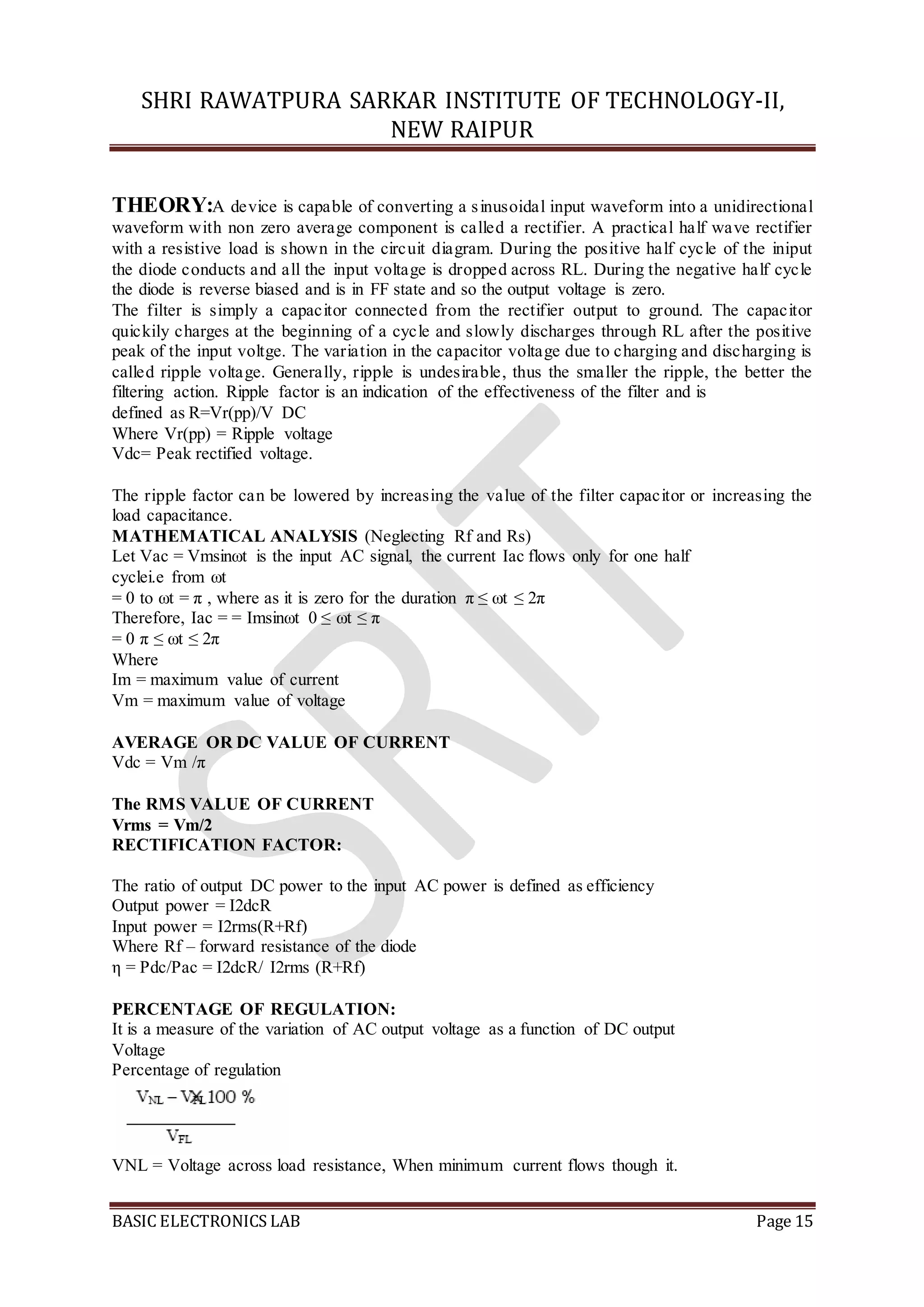 SHRI RAWATPURA SARKAR INSTITUTE OF TECHNOLOGY-II,
NEW RAIPUR
BASIC ELECTRONICS LAB Page 15
THEORY:A device is capable of converting a sinusoidal input waveform into a unidirectional
waveform with non zero average component is called a rectifier. A practical half wave rectifier
with a resistive load is shown in the circuit diagram. During the positive half cycle of the iniput
the diode conducts and all the input voltage is dropped across RL. During the negative half cycle
the diode is reverse biased and is in FF state and so the output voltage is zero.
The filter is simply a capacitor connected from the rectifier output to ground. The capacitor
quickily charges at the beginning of a cycle and slowly discharges through RL after the positive
peak of the input voltge. The variation in the capacitor voltage due to charging and discharging is
called ripple voltage. Generally, ripple is undesirable, thus the smaller the ripple, the better the
filtering action. Ripple factor is an indication of the effectiveness of the filter and is
defined as R=Vr(pp)/V DC
Where Vr(pp) = Ripple voltage
Vdc= Peak rectified voltage.
The ripple factor can be lowered by increasing the value of the filter capacitor or increasing the
load capacitance.
MATHEMATICAL ANALYSIS (Neglecting Rf and Rs)
Let Vac = Vmsinωt is the input AC signal, the current Iac flows only for one half
cyclei.e from ωt
= 0 to ωt = π , where as it is zero for the duration π ≤ ωt ≤ 2π
Therefore, Iac = = Imsinωt 0 ≤ ωt ≤ π
= 0 π ≤ ωt ≤ 2π
Where
Im = maximum value of current
Vm = maximum value of voltage
AVERAGE OR DC VALUE OF CURRENT
Vdc = Vm /π
The RMS VALUE OF CURRENT
Vrms = Vm/2
RECTIFICATION FACTOR:
The ratio of output DC power to the input AC power is defined as efficiency
Output power = I2dcR
Input power = I2rms(R+Rf)
Where Rf – forward resistance of the diode
η = Pdc/Pac = I2dcR/ I2rms (R+Rf)
PERCENTAGE OF REGULATION:
It is a measure of the variation of AC output voltage as a function of DC output
Voltage
Percentage of regulation
VNL = Voltage across load resistance, When minimum current flows though it.
 