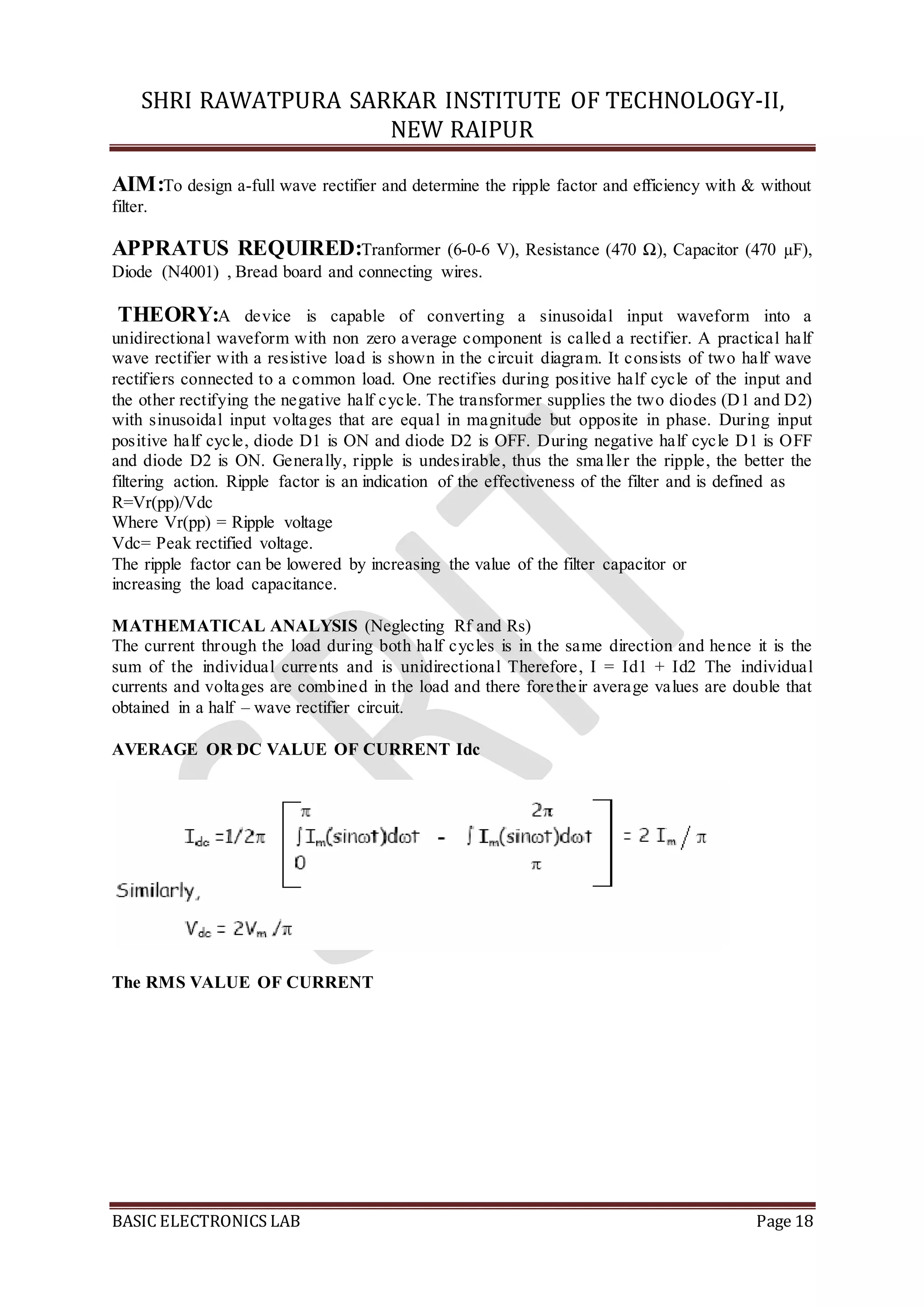 SHRI RAWATPURA SARKAR INSTITUTE OF TECHNOLOGY-II,
NEW RAIPUR
BASIC ELECTRONICS LAB Page 18
AIM:To design a-full wave rectifier and determine the ripple factor and efficiency with & without
filter.
APPRATUS REQUIRED:Tranformer (6-0-6 V), Resistance (470 Ω), Capacitor (470 µF),
Diode (N4001) , Bread board and connecting wires.
THEORY:A device is capable of converting a sinusoidal input waveform into a
unidirectional waveform with non zero average component is called a rectifier. A practical half
wave rectifier with a resistive load is shown in the circuit diagram. It consists of two half wave
rectifiers connected to a common load. One rectifies during positive half cycle of the input and
the other rectifying the negative half cycle. The transformer supplies the two diodes (D1 and D2)
with sinusoidal input voltages that are equal in magnitude but opposite in phase. During input
positive half cycle, diode D1 is ON and diode D2 is OFF. During negative half cycle D1 is OFF
and diode D2 is ON. Generally, ripple is undesirable, thus the smaller the ripple, the better the
filtering action. Ripple factor is an indication of the effectiveness of the filter and is defined as
R=Vr(pp)/Vdc
Where Vr(pp) = Ripple voltage
Vdc= Peak rectified voltage.
The ripple factor can be lowered by increasing the value of the filter capacitor or
increasing the load capacitance.
MATHEMATICAL ANALYSIS (Neglecting Rf and Rs)
The current through the load during both half cycles is in the same direction and hence it is the
sum of the individual currents and is unidirectional Therefore, I = Id1 + Id2 The individual
currents and voltages are combined in the load and there foretheir average values are double that
obtained in a half – wave rectifier circuit.
AVERAGE OR DC VALUE OF CURRENT Idc
The RMS VALUE OF CURRENT
 