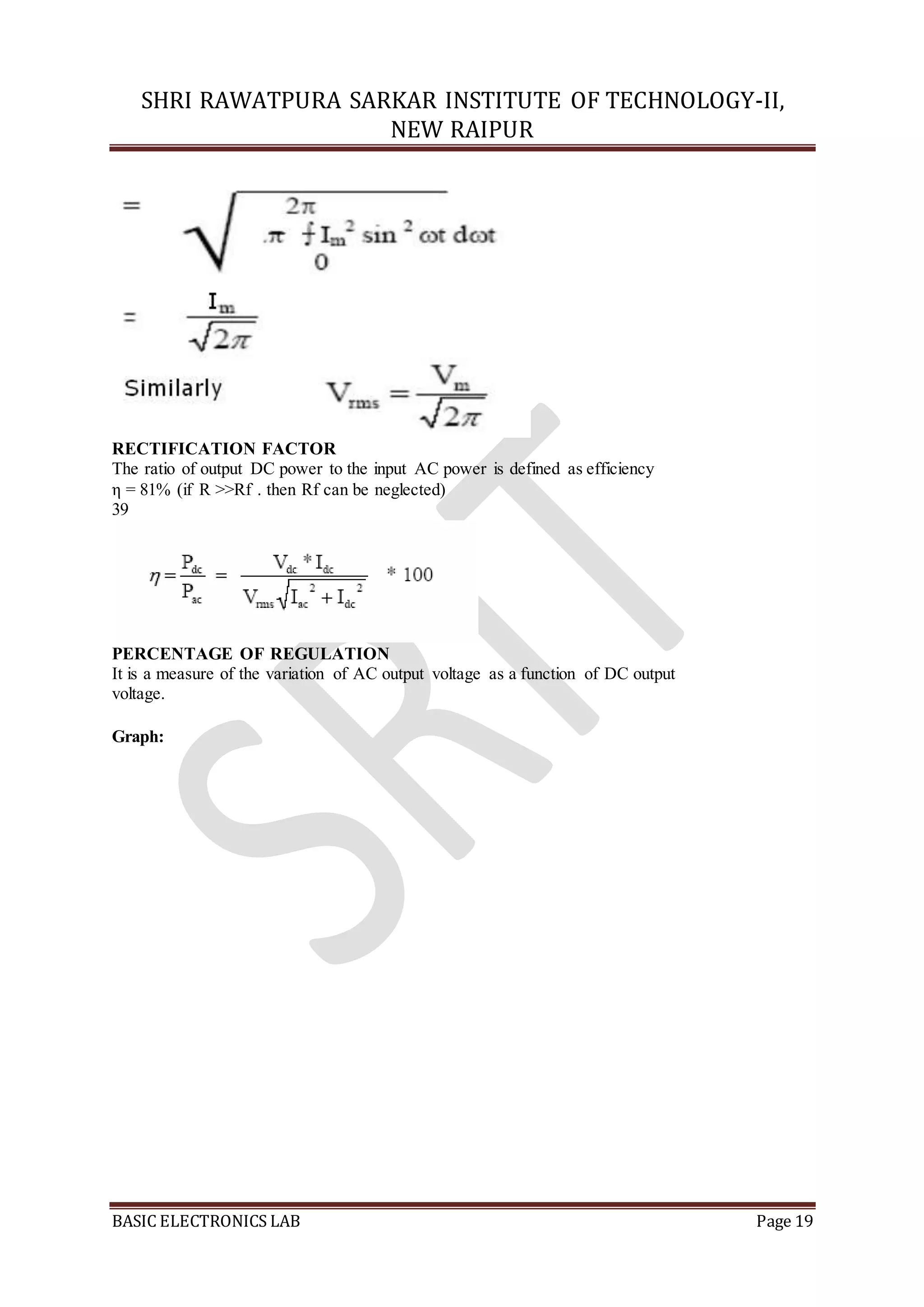 SHRI RAWATPURA SARKAR INSTITUTE OF TECHNOLOGY-II,
NEW RAIPUR
BASIC ELECTRONICS LAB Page 19
RECTIFICATION FACTOR
The ratio of output DC power to the input AC power is defined as efficiency
η = 81% (if R >>Rf . then Rf can be neglected)
39
PERCENTAGE OF REGULATION
It is a measure of the variation of AC output voltage as a function of DC output
voltage.
Graph:
 
