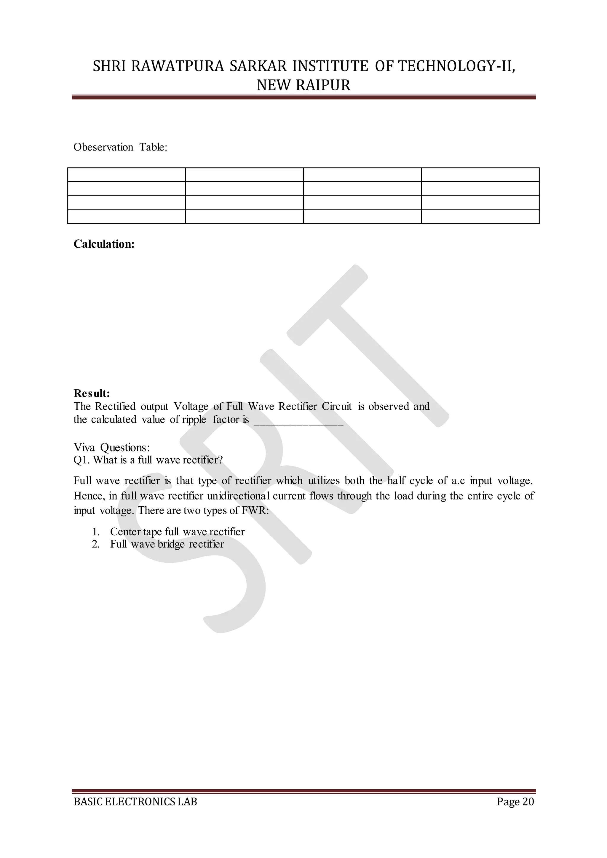 SHRI RAWATPURA SARKAR INSTITUTE OF TECHNOLOGY-II,
NEW RAIPUR
BASIC ELECTRONICS LAB Page 20
Obeservation Table:
Calculation:
Result:
The Rectified output Voltage of Full Wave Rectifier Circuit is observed and
the calculated value of ripple factor is _______________
Viva Questions:
Q1. What is a full wave rectifier?
Full wave rectifier is that type of rectifier which utilizes both the half cycle of a.c input voltage.
Hence, in full wave rectifier unidirectional current flows through the load during the entire cycle of
input voltage. There are two types of FWR:
1. Center tape full wave rectifier
2. Full wave bridge rectifier
 