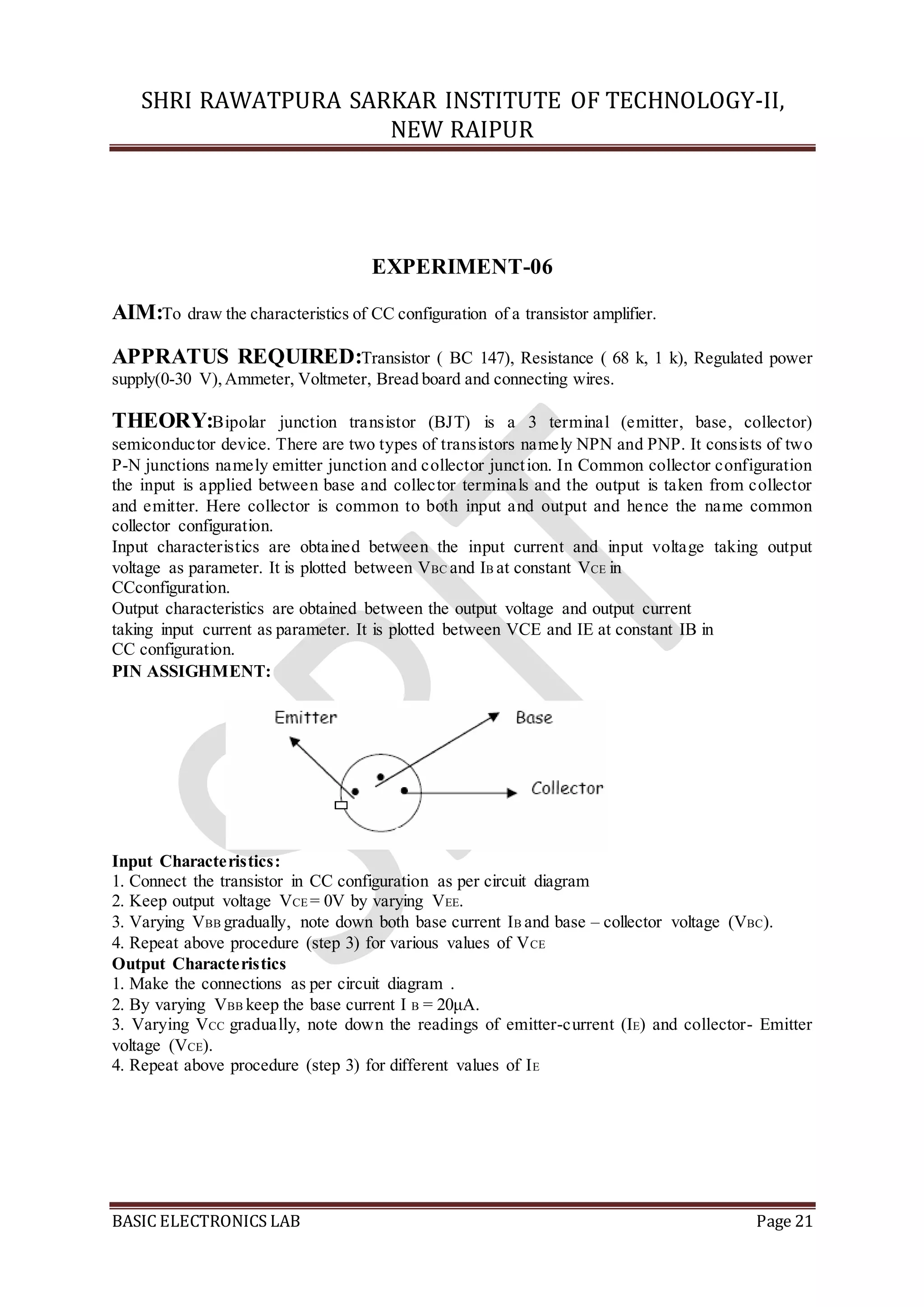SHRI RAWATPURA SARKAR INSTITUTE OF TECHNOLOGY-II,
NEW RAIPUR
BASIC ELECTRONICS LAB Page 21
EXPERIMENT-06
AIM:To draw the characteristics of CC configuration of a transistor amplifier.
APPRATUS REQUIRED:Transistor ( BC 147), Resistance ( 68 k, 1 k), Regulated power
supply(0-30 V),Ammeter, Voltmeter, Bread board and connecting wires.
THEORY:Bipolar junction transistor (BJT) is a 3 terminal (emitter, base, collector)
semiconductor device. There are two types of transistors namely NPN and PNP. It consists of two
P-N junctions namely emitter junction and collector junction. In Common collector configuration
the input is applied between base and collector terminals and the output is taken from collector
and emitter. Here collector is common to both input and output and hence the name common
collector configuration.
Input characteristics are obtained between the input current and input voltage taking output
voltage as parameter. It is plotted between VBC and IB at constant VCE in
CCconfiguration.
Output characteristics are obtained between the output voltage and output current
taking input current as parameter. It is plotted between VCE and IE at constant IB in
CC configuration.
PIN ASSIGHMENT:
Input Characteristics:
1. Connect the transistor in CC configuration as per circuit diagram
2. Keep output voltage VCE = 0V by varying VEE.
3. Varying VBB gradually, note down both base current IB and base – collector voltage (VBC).
4. Repeat above procedure (step 3) for various values of VCE
Output Characteristics
1. Make the connections as per circuit diagram .
2. By varying VBB keep the base current I B = 20μA.
3. Varying VCC gradually, note down the readings of emitter-current (IE) and collector- Emitter
voltage (VCE).
4. Repeat above procedure (step 3) for different values of IE
 
