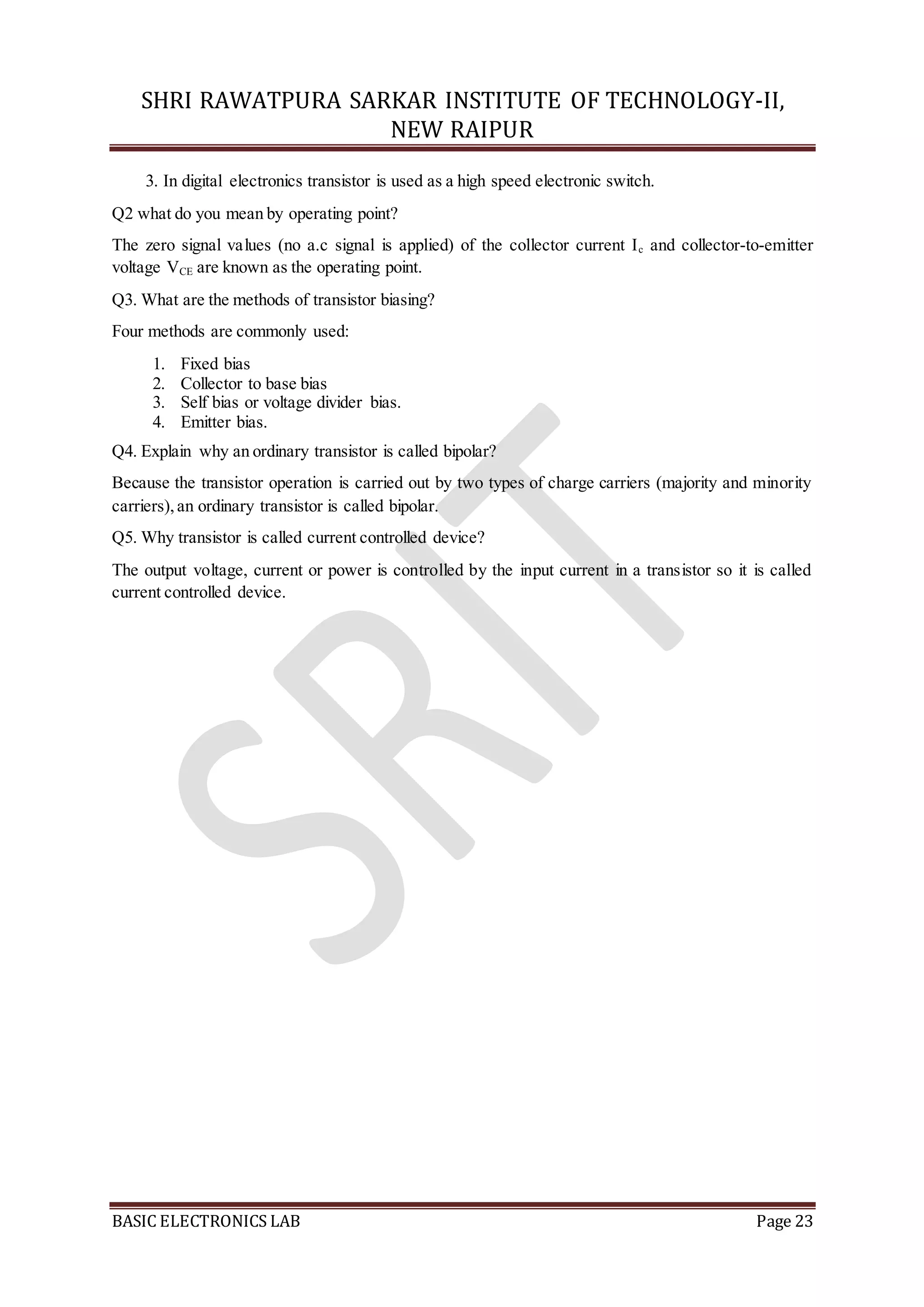 SHRI RAWATPURA SARKAR INSTITUTE OF TECHNOLOGY-II,
NEW RAIPUR
BASIC ELECTRONICS LAB Page 23
3. In digital electronics transistor is used as a high speed electronic switch.
Q2 what do you mean by operating point?
The zero signal values (no a.c signal is applied) of the collector current Ic and collector-to-emitter
voltage VCE are known as the operating point.
Q3. What are the methods of transistor biasing?
Four methods are commonly used:
1. Fixed bias
2. Collector to base bias
3. Self bias or voltage divider bias.
4. Emitter bias.
Q4. Explain why an ordinary transistor is called bipolar?
Because the transistor operation is carried out by two types of charge carriers (majority and minority
carriers),an ordinary transistor is called bipolar.
Q5. Why transistor is called current controlled device?
The output voltage, current or power is controlled by the input current in a transistor so it is called
current controlled device.
 
