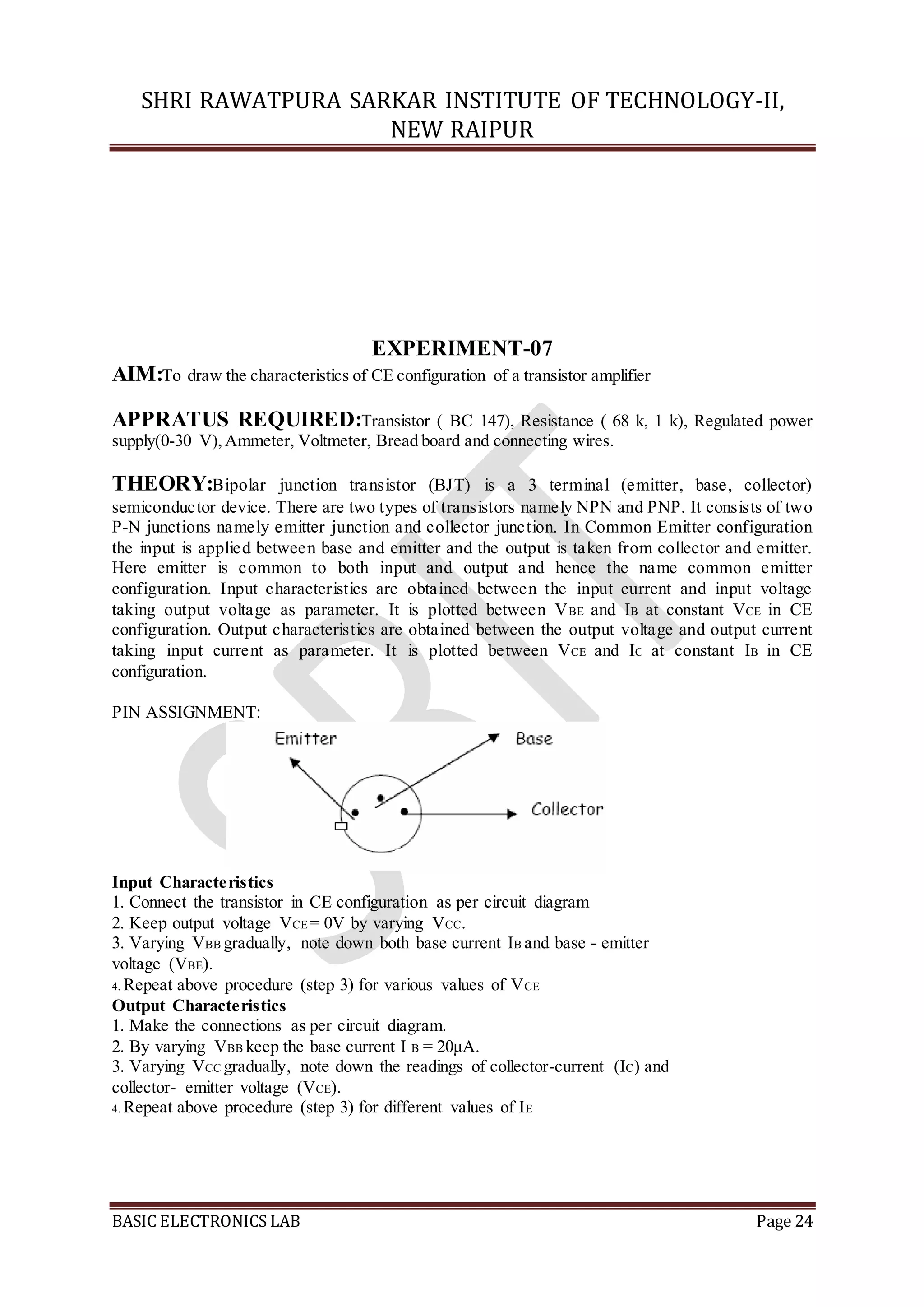 SHRI RAWATPURA SARKAR INSTITUTE OF TECHNOLOGY-II,
NEW RAIPUR
BASIC ELECTRONICS LAB Page 24
EXPERIMENT-07
AIM:To draw the characteristics of CE configuration of a transistor amplifier
APPRATUS REQUIRED:Transistor ( BC 147), Resistance ( 68 k, 1 k), Regulated power
supply(0-30 V),Ammeter, Voltmeter, Bread board and connecting wires.
THEORY:Bipolar junction transistor (BJT) is a 3 terminal (emitter, base, collector)
semiconductor device. There are two types of transistors namely NPN and PNP. It consists of two
P-N junctions namely emitter junction and collector junction. In Common Emitter configuration
the input is applied between base and emitter and the output is taken from collector and emitter.
Here emitter is common to both input and output and hence the name common emitter
configuration. Input characteristics are obtained between the input current and input voltage
taking output voltage as parameter. It is plotted between VBE and IB at constant VCE in CE
configuration. Output characteristics are obtained between the output voltage and output current
taking input current as parameter. It is plotted between VCE and IC at constant IB in CE
configuration.
PIN ASSIGNMENT:
Input Characteristics
1. Connect the transistor in CE configuration as per circuit diagram
2. Keep output voltage VCE = 0V by varying VCC.
3. Varying VBB gradually, note down both base current IB and base - emitter
voltage (VBE).
4. Repeat above procedure (step 3) for various values of VCE
Output Characteristics
1. Make the connections as per circuit diagram.
2. By varying VBB keep the base current I B = 20μA.
3. Varying VCC gradually, note down the readings of collector-current (IC) and
collector- emitter voltage (VCE).
4. Repeat above procedure (step 3) for different values of IE
 