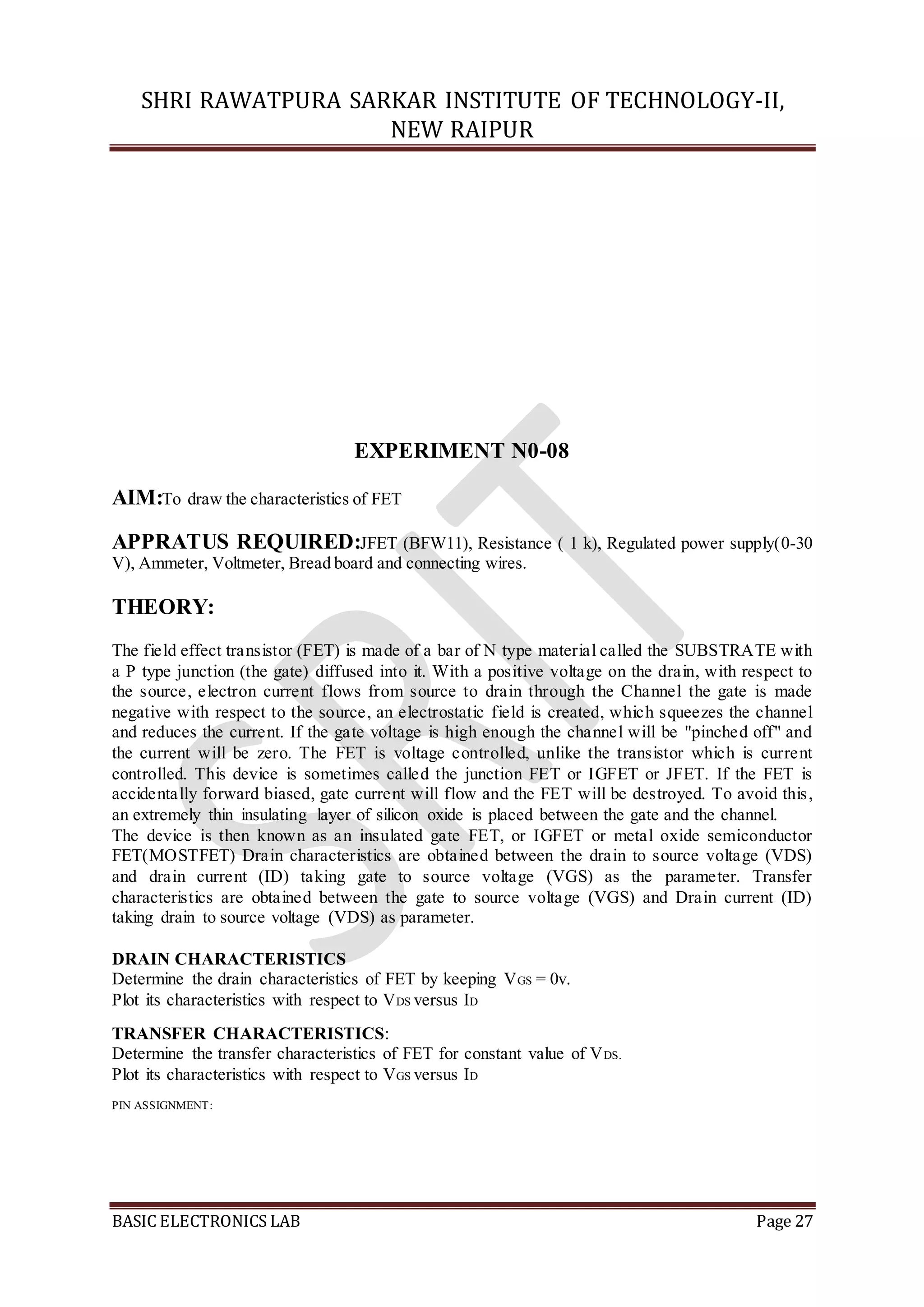 SHRI RAWATPURA SARKAR INSTITUTE OF TECHNOLOGY-II,
NEW RAIPUR
BASIC ELECTRONICS LAB Page 27
EXPERIMENT N0-08
AIM:To draw the characteristics of FET
APPRATUS REQUIRED:JFET (BFW11), Resistance ( 1 k), Regulated power supply(0-30
V), Ammeter, Voltmeter, Bread board and connecting wires.
THEORY:
The field effect transistor (FET) is made of a bar of N type material called the SUBSTRATE with
a P type junction (the gate) diffused into it. With a positive voltage on the drain, with respect to
the source, electron current flows from source to drain through the Channel the gate is made
negative with respect to the source, an electrostatic field is created, which squeezes the channel
and reduces the current. If the gate voltage is high enough the channel will be "pinched off" and
the current will be zero. The FET is voltage controlled, unlike the transistor which is current
controlled. This device is sometimes called the junction FET or IGFET or JFET. If the FET is
accidentally forward biased, gate current will flow and the FET will be destroyed. To avoid this,
an extremely thin insulating layer of silicon oxide is placed between the gate and the channel.
The device is then known as an insulated gate FET, or IGFET or metal oxide semiconductor
FET(MOSTFET) Drain characteristics are obtained between the drain to source voltage (VDS)
and drain current (ID) taking gate to source voltage (VGS) as the parameter. Transfer
characteristics are obtained between the gate to source voltage (VGS) and Drain current (ID)
taking drain to source voltage (VDS) as parameter.
DRAIN CHARACTERISTICS
Determine the drain characteristics of FET by keeping VGS = 0v.
Plot its characteristics with respect to VDS versus ID
TRANSFER CHARACTERISTICS:
Determine the transfer characteristics of FET for constant value of VDS.
Plot its characteristics with respect to VGS versus ID
PIN ASSIGNMENT:
 