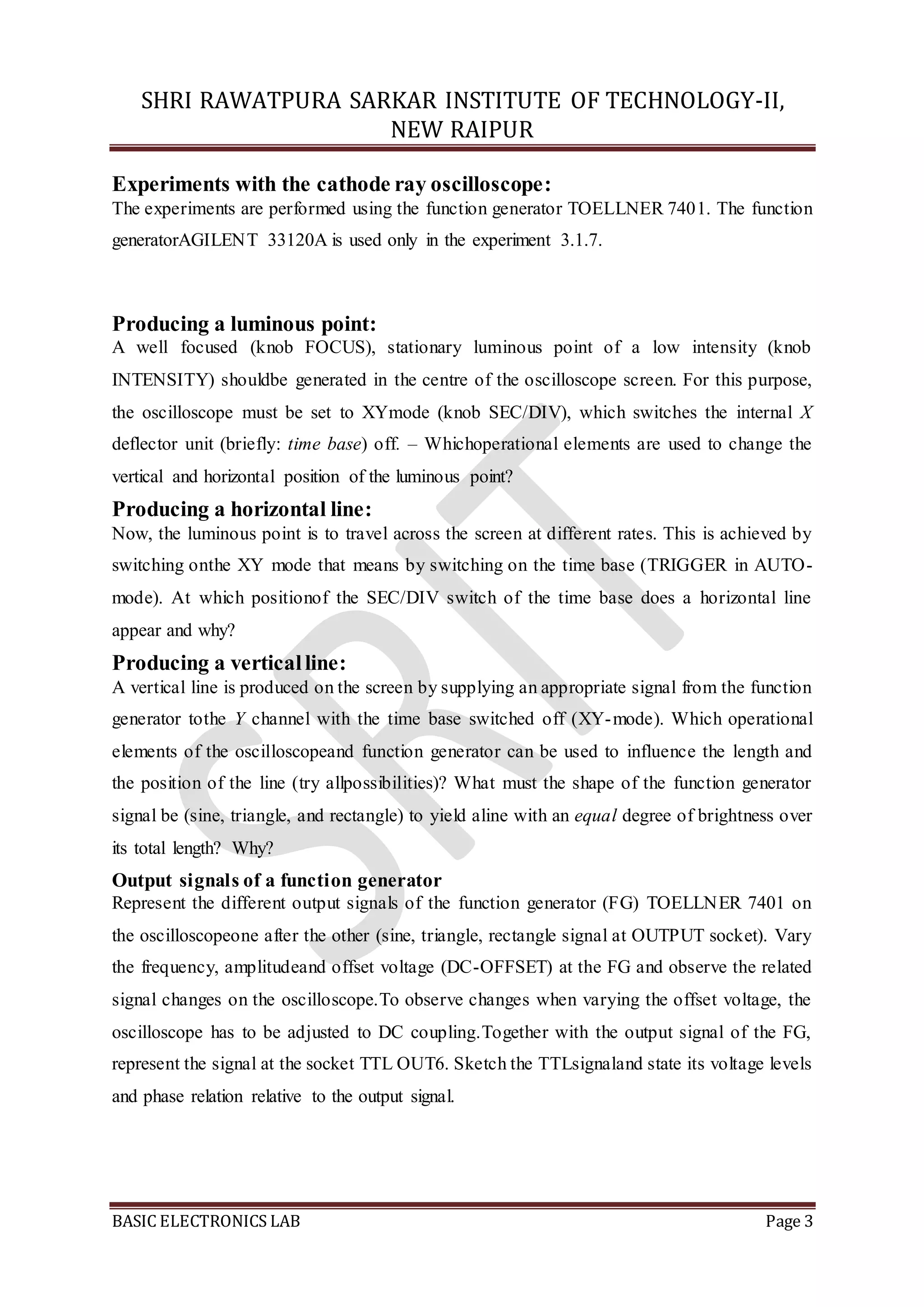 SHRI RAWATPURA SARKAR INSTITUTE OF TECHNOLOGY-II,
NEW RAIPUR
BASIC ELECTRONICS LAB Page 3
Experiments with the cathode ray oscilloscope:
The experiments are performed using the function generator TOELLNER 7401. The function
generatorAGILENT 33120A is used only in the experiment 3.1.7.
Producing a luminous point:
A well focused (knob FOCUS), stationary luminous point of a low intensity (knob
INTENSITY) shouldbe generated in the centre of the oscilloscope screen. For this purpose,
the oscilloscope must be set to XYmode (knob SEC/DIV), which switches the internal X
deflector unit (briefly: time base) off. – Whichoperational elements are used to change the
vertical and horizontal position of the luminous point?
Producing a horizontal line:
Now, the luminous point is to travel across the screen at different rates. This is achieved by
switching onthe XY mode that means by switching on the time base (TRIGGER in AUTO-
mode). At which positionof the SEC/DIV switch of the time base does a horizontal line
appear and why?
Producing a verticalline:
A vertical line is produced on the screen by supplying an appropriate signal from the function
generator tothe Y channel with the time base switched off (XY-mode). Which operational
elements of the oscilloscopeand function generator can be used to influence the length and
the position of the line (try allpossibilities)? What must the shape of the function generator
signal be (sine, triangle, and rectangle) to yield aline with an equal degree of brightness over
its total length? Why?
Output signals of a function generator
Represent the different output signals of the function generator (FG) TOELLNER 7401 on
the oscilloscopeone after the other (sine, triangle, rectangle signal at OUTPUT socket). Vary
the frequency, amplitudeand offset voltage (DC-OFFSET) at the FG and observe the related
signal changes on the oscilloscope.To observe changes when varying the offset voltage, the
oscilloscope has to be adjusted to DC coupling.Together with the output signal of the FG,
represent the signal at the socket TTL OUT6. Sketch the TTLsignaland state its voltage levels
and phase relation relative to the output signal.
 