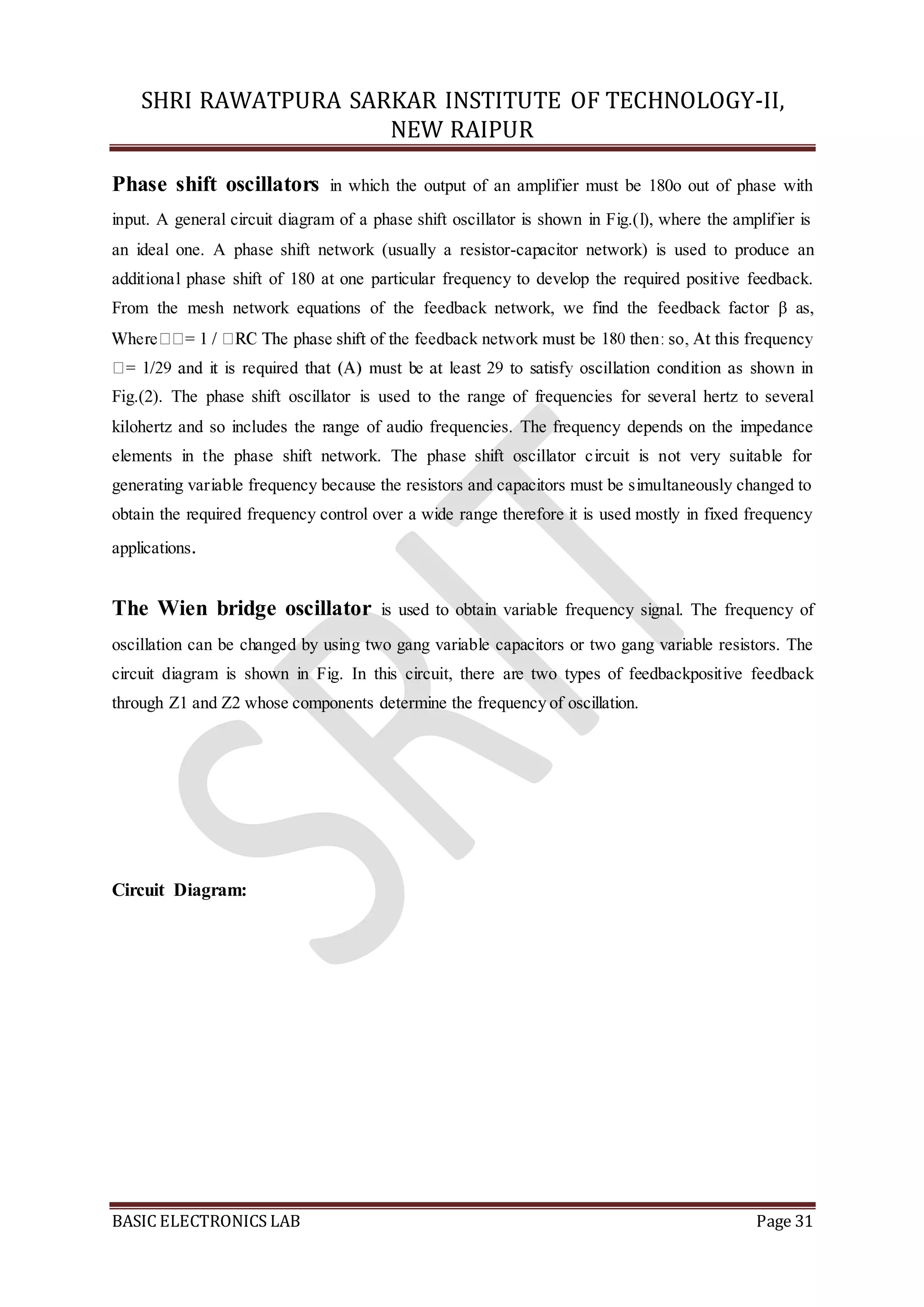 SHRI RAWATPURA SARKAR INSTITUTE OF TECHNOLOGY-II,
NEW RAIPUR
BASIC ELECTRONICS LAB Page 31
Phase shift oscillators in which the output of an amplifier must be 180o out of phase with
input. A general circuit diagram of a phase shift oscillator is shown in Fig.(l), where the amplifier is
an ideal one. A phase shift network (usually a resistor-capacitor network) is used to produce an
additional phase shift of 180 at one particular frequency to develop the required positive feedback.
From the mesh network equations of the feedback network, we find the feedback factor β as,
Fig.(2). The phase shift oscillator is used to the range of frequencies for several hertz to several
kilohertz and so includes the range of audio frequencies. The frequency depends on the impedance
elements in the phase shift network. The phase shift oscillator circuit is not very suitable for
generating variable frequency because the resistors and capacitors must be simultaneously changed to
obtain the required frequency control over a wide range therefore it is used mostly in fixed frequency
applications.
The Wien bridge oscillator is used to obtain variable frequency signal. The frequency of
oscillation can be changed by using two gang variable capacitors or two gang variable resistors. The
circuit diagram is shown in Fig. In this circuit, there are two types of feedbackpositive feedback
through Z1 and Z2 whose components determine the frequency of oscillation.
Circuit Diagram:
 