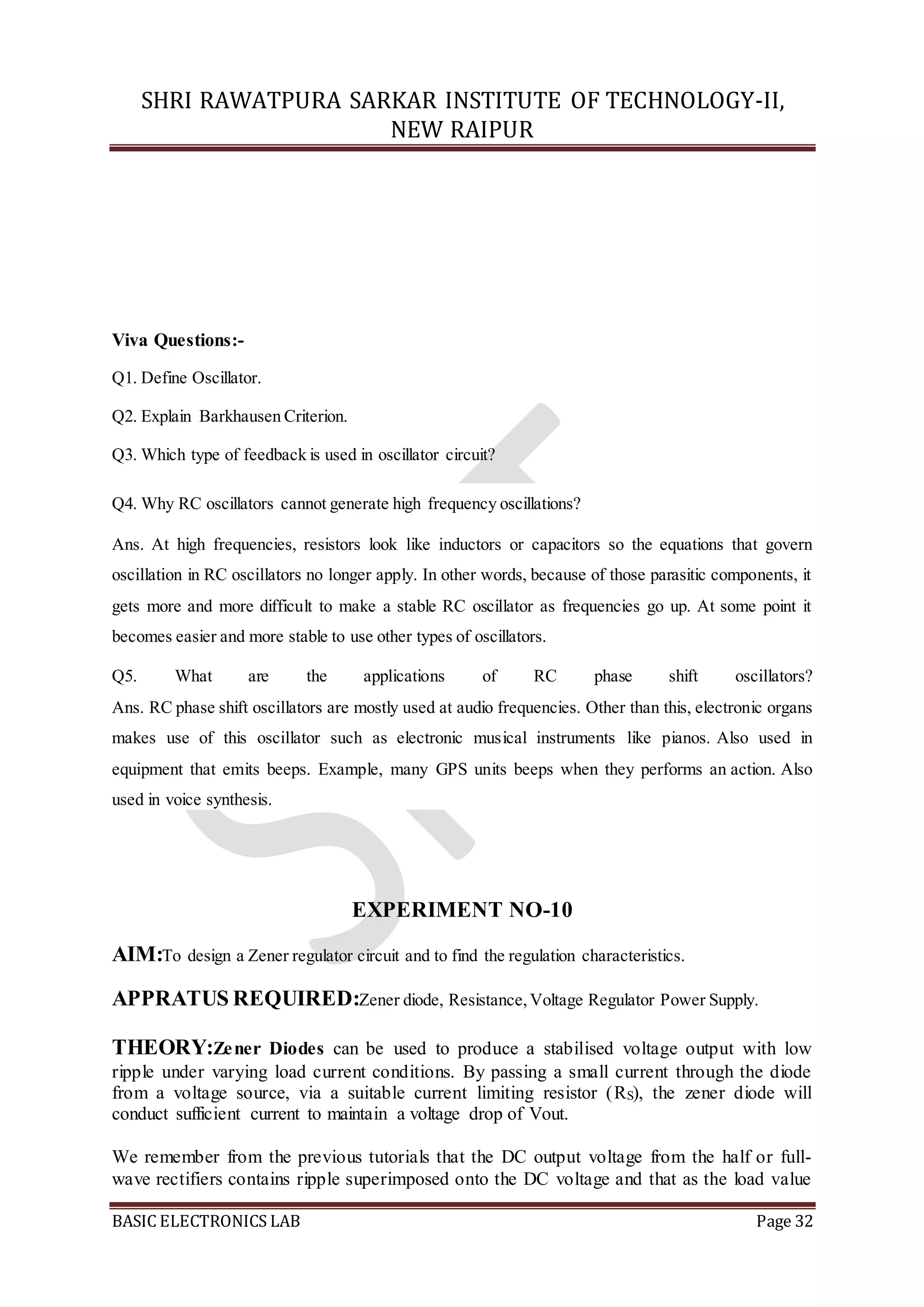 SHRI RAWATPURA SARKAR INSTITUTE OF TECHNOLOGY-II,
NEW RAIPUR
BASIC ELECTRONICS LAB Page 32
Viva Questions:-
Q1. Define Oscillator.
Q2. Explain Barkhausen Criterion.
Q3. Which type of feedback is used in oscillator circuit?
Q4. Why RC oscillators cannot generate high frequency oscillations?
Ans. At high frequencies, resistors look like inductors or capacitors so the equations that govern
oscillation in RC oscillators no longer apply. In other words, because of those parasitic components, it
gets more and more difficult to make a stable RC oscillator as frequencies go up. At some point it
becomes easier and more stable to use other types of oscillators.
Q5. What are the applications of RC phase shift oscillators?
Ans. RC phase shift oscillators are mostly used at audio frequencies. Other than this, electronic organs
makes use of this oscillator such as electronic musical instruments like pianos. Also used in
equipment that emits beeps. Example, many GPS units beeps when they performs an action. Also
used in voice synthesis.
EXPERIMENT NO-10
AIM:To design a Zener regulator circuit and to find the regulation characteristics.
APPRATUS REQUIRED:Zener diode, Resistance,Voltage Regulator Power Supply.
THEORY:Zener Diodes can be used to produce a stabilised voltage output with low
ripple under varying load current conditions. By passing a small current through the diode
from a voltage source, via a suitable current limiting resistor (RS), the zener diode will
conduct sufficient current to maintain a voltage drop of Vout.
We remember from the previous tutorials that the DC output voltage from the half or full-
wave rectifiers contains ripple superimposed onto the DC voltage and that as the load value
 