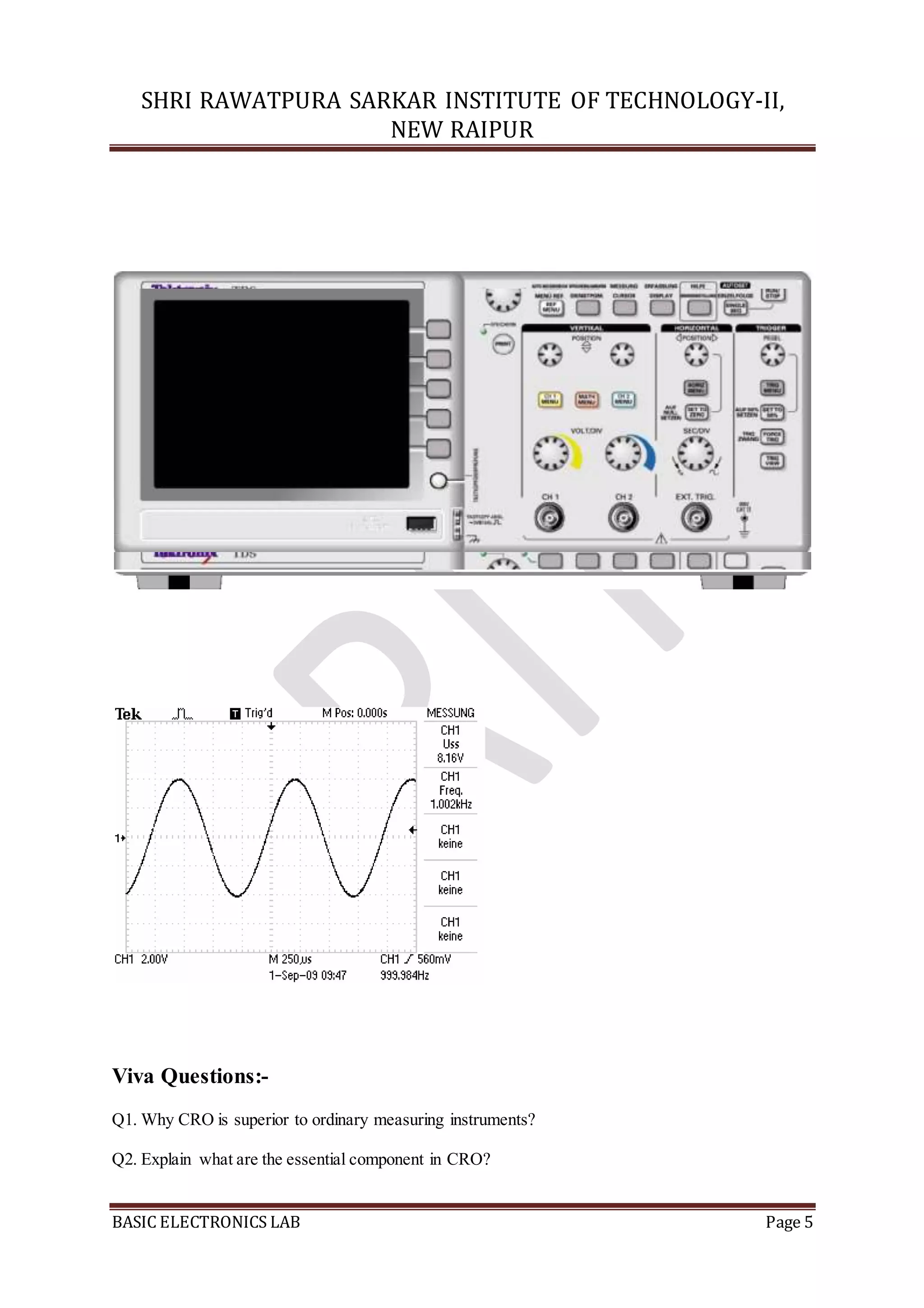 SHRI RAWATPURA SARKAR INSTITUTE OF TECHNOLOGY-II,
NEW RAIPUR
BASIC ELECTRONICS LAB Page 5
Viva Questions:-
Q1. Why CRO is superior to ordinary measuring instruments?
Q2. Explain what are the essential component in CRO?
 