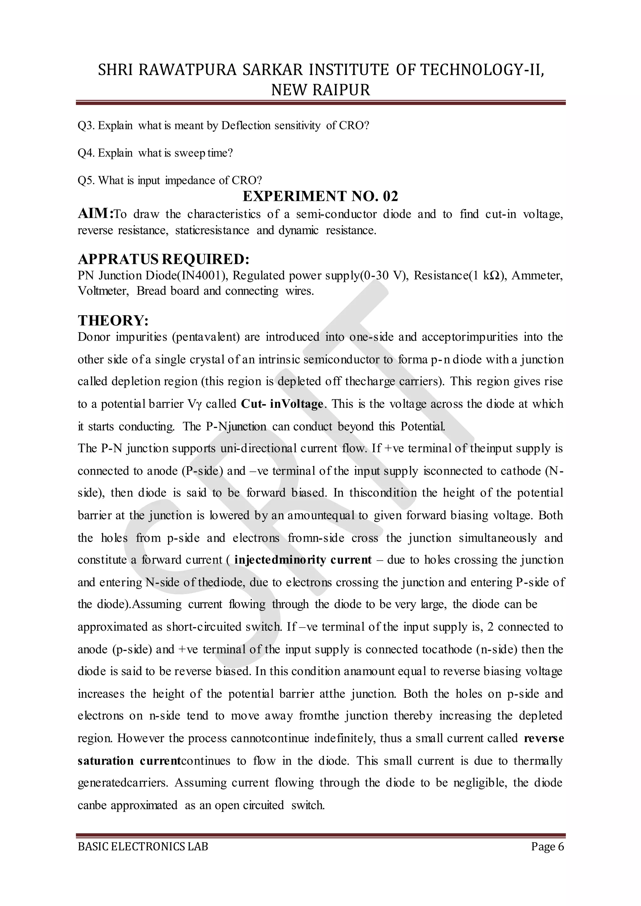 SHRI RAWATPURA SARKAR INSTITUTE OF TECHNOLOGY-II,
NEW RAIPUR
BASIC ELECTRONICS LAB Page 6
Q3. Explain what is meant by Deflection sensitivity of CRO?
Q4. Explain what is sweep time?
Q5. What is input impedance of CRO?
EXPERIMENT NO. 02
AIM:To draw the characteristics of a semi-conductor diode and to find cut-in voltage,
reverse resistance, staticresistance and dynamic resistance.
APPRATUS REQUIRED:
PN Junction Diode(IN4001), Regulated power supply(0-30 V), Resistance(1 kΩ), Ammeter,
Voltmeter, Bread board and connecting wires.
THEORY:
Donor impurities (pentavalent) are introduced into one-side and acceptorimpurities into the
other side of a single crystal of an intrinsic semiconductor to forma p-n diode with a junction
called depletion region (this region is depleted off thecharge carriers). This region gives rise
to a potential barrier Vγ called Cut- inVoltage. This is the voltage across the diode at which
it starts conducting. The P-Njunction can conduct beyond this Potential.
The P-N junction supports uni-directional current flow. If +ve terminal of theinput supply is
connected to anode (P-side) and –ve terminal of the input supply isconnected to cathode (N-
side), then diode is said to be forward biased. In thiscondition the height of the potential
barrier at the junction is lowered by an amountequal to given forward biasing voltage. Both
the holes from p-side and electrons fromn-side cross the junction simultaneously and
constitute a forward current ( injectedminority current – due to holes crossing the junction
and entering N-side of thediode, due to electrons crossing the junction and entering P-side of
the diode).Assuming current flowing through the diode to be very large, the diode can be
approximated as short-circuited switch. If –ve terminal of the input supply is, 2 connected to
anode (p-side) and +ve terminal of the input supply is connected tocathode (n-side) then the
diode is said to be reverse biased. In this condition anamount equal to reverse biasing voltage
increases the height of the potential barrier atthe junction. Both the holes on p-side and
electrons on n-side tend to move away fromthe junction thereby increasing the depleted
region. However the process cannotcontinue indefinitely, thus a small current called reverse
saturation currentcontinues to flow in the diode. This small current is due to thermally
generatedcarriers. Assuming current flowing through the diode to be negligible, the diode
canbe approximated as an open circuited switch.
 