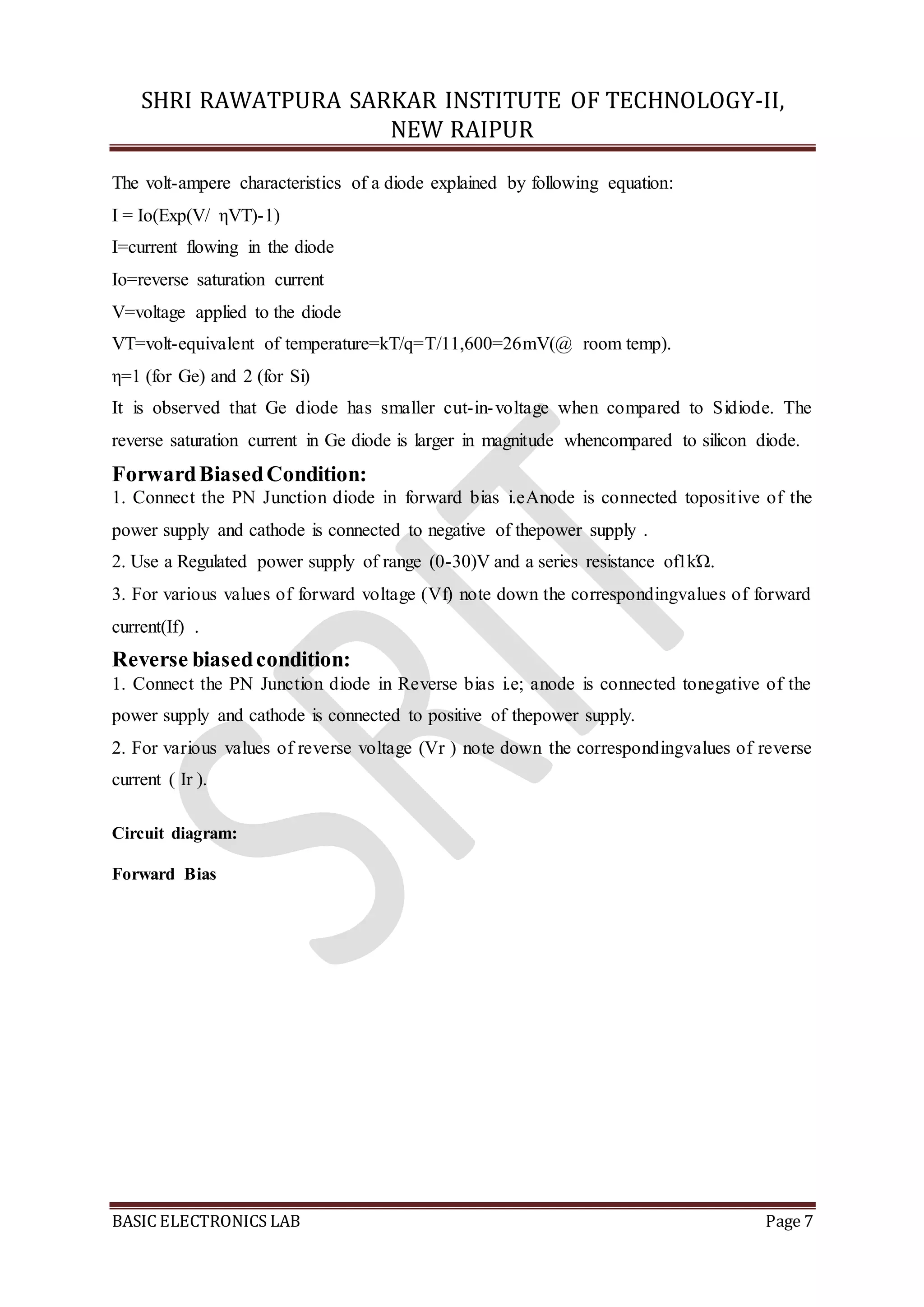 SHRI RAWATPURA SARKAR INSTITUTE OF TECHNOLOGY-II,
NEW RAIPUR
BASIC ELECTRONICS LAB Page 7
The volt-ampere characteristics of a diode explained by following equation:
I = Io(Exp(V/ ηVT)-1)
I=current flowing in the diode
Io=reverse saturation current
V=voltage applied to the diode
VT=volt-equivalent of temperature=kT/q=T/11,600=26mV(@ room temp).
η=1 (for Ge) and 2 (for Si)
It is observed that Ge diode has smaller cut-in-voltage when compared to Sidiode. The
reverse saturation current in Ge diode is larger in magnitude whencompared to silicon diode.
ForwardBiasedCondition:
1. Connect the PN Junction diode in forward bias i.eAnode is connected topositive of the
power supply and cathode is connected to negative of thepower supply .
2. Use a Regulated power supply of range (0-30)V and a series resistance of1kΏ.
3. For various values of forward voltage (Vf) note down the correspondingvalues of forward
current(If) .
Reverse biasedcondition:
1. Connect the PN Junction diode in Reverse bias i.e; anode is connected tonegative of the
power supply and cathode is connected to positive of thepower supply.
2. For various values of reverse voltage (Vr ) note down the correspondingvalues of reverse
current ( Ir ).
Circuit diagram:
Forward Bias
 