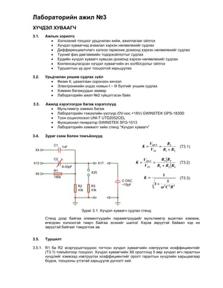 Лабораторийн ажил №3
ХҮЧДЭЛ ХУВААГЧ
3.1.   Ажлын зорилго
          Хэлхээний тооцоог урьдчилан хийж, ажиллагааг ойлгох
          Хүчдэл хуваагчид ачаалал хэрхэн нөлөөлөхийг судлах
          Дифференциалчлагч хэлхээ гармоник дохионд хэрхэн нөлөөлөхийг судлах
          Түүний фаз давтамжийн тодорхойлолтыг судлах
          Ердийн хүчдэл хуваагч хувьсах дохионд хэрхэн нөлөөлөхийг судлах
          Конпенсацлагдсан хүчдэл хуваагчийн ач холбогдолыг ойлгох
          Туршилтын үр дүнг тооцоотой харьцуулах

3.2.   Урьдчилан уншиж судлах зүйл
           Физик II, цахилгаан соронзон хичээл
           Электроникийн үндэс номын I – III бүлгийг уншиж судлах
           Хэмжих багажуудын заавар
           Лабораторийн ажил №2 гүйцэтгэсэн байх
          
3.3.   Ажилд хэрэглэгдэх багаж хэрэгслүүд
           Мультиметр хэмжих багаж
           Лабораторийн тэжээлийн үүсгүүр (0V-оос +18V) GWINSTEK GPS-1830D
           Тоон осциллоскоп UNI-T UTD2052CEL
           Функционал генератор GWINSTEK SFG-1013
           Лабораторийн хэмжилт хийх стенд “Хүчдэл хуваагч”
          
3.4.   Зураг схем болон томъёонууд

                                                                   VOUT     R2
           C1     1nF                                         K                   (Т3.1)
 X4                                                                V IN   R1  R2

           C2                                                   VOUT     R2 R3
X12                                     X17                K                      (Т3.2)
                  8-30pF                                        V IN   R1  R2 R3
           R1
 X6                               X25
                                                                          1
           180k                                                 K                  (Т3.3)
                                                   C OSC                   1
                                                   ~70pF              1 2 2 2
                           R2     R3                                     C R
                           43k    43k




                             Зураг 3.1. Хүчдэл хуваагч судлах стенд

       Стенд дээр байгаа элементүүдийн параметрүүдийг мультиметр ашиглан хэмжиж,
       өгөгдсөн хэлхээтэй таарч байгаа эсэхийг шалга! Хэрэв зөрүүтэй байвал хэр их
       зөрүүтэй байгааг тэмдэглэж ав.


3.5.   Туршилт

3.5.1. R1 ба R2 эсэргүүцэгчүүдээс тогтсон хүчдэл хуваагчийн нэвтрүүлэх коэффициентийг
       (T3.1) томъёогоор тооцоол. Хүчдэл хуваагчийн Х6 оролтонд 5 өөр хүчдэл өгч гаралтын
       хүчдлийг хэмжээд нэвтрүүлэх коэффициентийг оролт гаралтын хүчдлийн харьцаагаар
       бодож, тооцооны утгатай харьцуулж дүгнэлт хий.
 