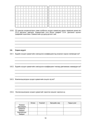 3.5.6. С2 хувьсах конденсаторыг нэмж холбосон хүчдэл хуваагчид дахин гармоник дохио өгч
       3.5.4 дасгалыг давтана. Хэмжилтийн утга болон графикт 3.5.4. дасгалын хүснэгт
       графикийг ашиглана. Хэмжилтийн үр дүнд дүгнэлт хий.




3.6.     Сорих асуулт

3.6.1. Ердийн хүчдэл хуваагчийн нэвтрүүлэх коэффициентэд ачаалал хэрхэн нөлөөлдөг вэ?




3.6.2. Ердийн хүчдэл хуваагчийн нэвтрүүлэх коэффициент яагаад давтамжаас хамаардаг вэ?




3.6.3. Компенсацлагдсан хүчдэл хуваагчийн онцлог юу вэ?




3.6.4.   Конпенсацлагдсан хүчдэл хуваагчийг хэрэглэх жишээг нэрлэнэ үү.




                           Огноо      Үнэлэлт       Багшийн нэр           Гарын үсэг
             Хэмжих
           зөвшөөрөл
            Хэмжсэн
             байдал
           Хамгаалсан
             байдал

                                             18
 