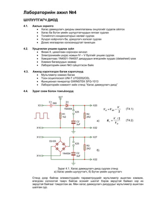Лабораторийн ажил №4
ШУЛУУТГАГЧ ДИОД
4.1.   Ажлын зорилго
          Хагас дамжуулагч диодны ажиллагааны онцлогийг судалж ойлгох
          Хагас ба бүтэн үеийн шулуутгагчуудын ялгааг судлах
          Толийлгогч конденсаторын нөлөөг судлах
          Хүчдэл хоёрчлогч ба, үржүүлэгч хэлхээг судлах
          Дохио хязгаарлах хэлхээнүүдтэй танилцах

4.2.   Урьдчилан уншиж судлах зүйл
           Физик II, цахилгаан соронзон хичээл
           Электроникийн үндэс номын IV – V бүлгийг уншиж судлах
           Хавсралтаас 1N4001-1N4007 диодуудын өгөгдлийн хуудас (datasheet) үзэх
           Хэмжих багажуудын заавар
           Лабораторийн ажил №3 гүйцэтгэсэн байх
          
4.3.   Ажилд хэрэглэгдэх багаж хэрэгслүүд
           Мультиметр хэмжих багаж
           Тоон осциллоскоп UNI-T UTD2052CEL
           Функционал генератор GWINSTEK SFG-1013
           Лабораторийн хэмжилт хийх стенд “Хагас дамжуулагч диод”
          
4.4.   Зураг схем болон томъёонууд

                            X17

                   C1 560          D1
           X3                                           X20
                                                                             V~
                                  1N4004                       VO  V RP         (Т4.1)
                                           X25                                2
                              R1                  R2
                              1k2                 2K2
                                                                        V~ / 2
                                            C2            a)     Kr              (Т4.2)
                                                                         VO
                                            3uF
          X16                                           X32



          X12                                           X27
                   D2-D5
                                           X25
                                                  R3
                                                  2K2
                                                          б)
                              1N4004        C2
          X14                               3uF
                                                        X32



                         Зураг 4.1. Хагас дамжуулагч диод судлах стенд
                      а) Хагас үеийн шулуутгагч, б) Бүтэн үеийн шулуутгагч

       Стенд дээр байгаа элементүүдийн параметрүүдийг мультиметр ашиглан хэмжиж,
       өгөгдсөн хэлхээтэй таарч байгаа эсэхийг шалга! Хэрэв зөрүүтэй байвал хэр их
       зөрүүтэй байгааг тэмдэглэж ав. Мөн хагас дамжуулагч диодуудыг мультиметр ашиглан
       шалгаж сур.
 