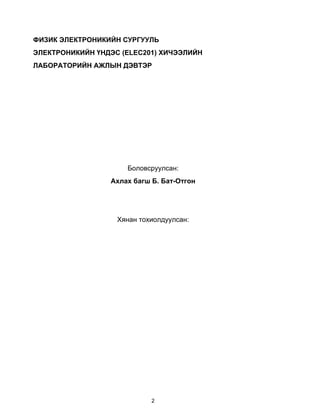 ФИЗИК ЭЛЕКТРОНИКИЙН СУРГУУЛЬ
ЭЛЕКТРОНИКИЙН ҮНДЭС (ELEC201) ХИЧЭЭЛИЙН
ЛАБОРАТОРИЙН АЖЛЫН ДЭВТЭР




                     Боловсруулсан:
                 Ахлах багш Б. Бат-Отгон




                   Хянан тохиолдуулсан:




                            2
 