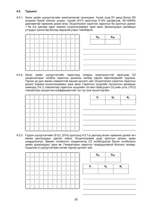 4.5.   Туршилт

4.5.1. Хагас үеийн шулуутгагчийн ажиллагаатай танилцана. Үүний түлд D1 диод болон R2
       ачаалал бүхий хэлхээг угсран, түүний (X17) оролтонд 5-10V далайцтай, 50-1000Hz
       давтамжтай гармоник дохио өгнө. Осциллоскоп хэрэглэн гаралтын ба оролтын дохиог
       1 ба 2-р сувгаар зэрэг хэмжин осциллограммыг зурж авна. Дохионуудын далайцын
       утгуудыг хүснэгтэд бичээд зөрүүний учрыг тайлбарла.

                                                            VIN         VRP




4.5.2. Хагас үеийн шулуутгагчийн гаралтанд ачааны эсэргүүцэгчтэй зэрэгцээр С2
       конденсаторыг холбож гаралтын дохионы хэлбэр хэрхэн өөрчлөгдөхийг судлана.
       Гарсан үр дүнг өмнөх хэмжилттэй жишиж дүгнэлт хий. Осциллоскоп хэрэглэн гаралтын
       дохиог хэмжин осциллограммыг зурж авна. Гаралтын хүчдлийн лугшилтын далайцыг
       хэмжээд (Т4.1) томъёогоор гаралтын хүчдлийн тогтмол байгуулагч (V0)-ийн утга, (T4.2)
       томъёогоор лугшилтын коэффициентийг тус тус олж хүснэгтэд бич.

                                                            V~          V0          Kr




4.5.3. Гүүрэн шулуутгагчийн (X12), (X14) оролтонд 4.5.1-р дасгалд өгсөн гармоник дохиог өгч
       өмнөх дасгалуудыг давтан хийнэ. Осциллограмм дээр оролтын дохиог зурах
       шаардлагагүй. Зөвхөн толийлгогч конденсатор С2 холбогдоогүй болон холбогдсон
       үеийн дохионуудыг зурж ав. Генераторын гаралтыг газардуулаагүй болохыг анхаар.
       Судалсан 2 шулуутгагчийн ялгааг гаргаж дүгнэлт хий.

                                                            VIN         VRP



                                                       V~          V0         Kr




                                            20
 
