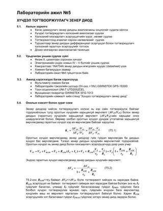 Лабораторийн ажил №5
ХҮЧДЭЛ ТОГТВООРЖУУЛАГЧ ЗЕНЕР ДИОД
5.1.   Ажлын зорилго
          Хагас дамжуулагч зенер диодны ажиллагааны онцлогийг судалж ойлгох
          Хүчдэл тогтворжуулагч хэлхээний ажиллагааг судлах
          Хэлхээний хязгаарлагч эсэргүүцэгчийн үүрэг, нөлөөг судлах
          Тогтворжилтонд ачаалал хэрхэн нөлөөлөхийг судлах
          Туршилтаар зенер диодын дифференциал эсэргүүцэл болон тогтворжуулагч
            хэлхээний гаралтын эсэргүүцлийг тогтоох
          Дохио хязгаарлах ажиллагаатай танилцах

5.2.   Урьдчилан уншиж судлах зүйл
           Физик II, цахилгаан соронзон хичээл
           Электроникийн үндэс номын IV – V бүлгийг уншиж судлах
           Хавсралтаас 1N4734А зенер диодын өгөгдлийн хуудас (datasheet) үзэх
           Хэмжих багажуудын заавар
           Лабораторийн ажил №4 гүйцэтгэсэн байх
          
5.3.   Ажилд хэрэглэгдэх багаж хэрэгслүүд
           Мультиметр хэмжих багаж
           Лабораторийн тэжээлийн үүсгүүр (0V-оос +18V) GWINSTEK GPS-1830D
           Тоон осциллоскоп UNI-T UTD2052CEL
           Функционал генератор GWINSTEK SFG-1013
           Лабораторийн хэмжилт хийх стенд “Хүчдэл тогтворжуулагч зенер диод”
          
5.4.   Онолын нэмэлт болон зураг схем

       Зенер диодоор хийсэн тогтворжуулагч хэлхээ нь хэр сайн тогтворжуулж байгааг
       тодорхойлохын тулд оролтын хүчдлийн харьцангуй өөрчлөлт (ΔVIN/VIN) болон зенер
       диодын (гаралтын) хүчдлийн харьцангуй өөрчлөлт (ΔVZ/VZ)-ийн харьцааг олох
       шаардлагатай болно. Өөрөөр хэлбэл оролтын хүчдэл дундаж утгатайгаа харьцангуй
       өөрчлөгдөхөд гаралтын хүчдэл хэр их өөрчлөгдөж байгааг харуулна.

                                                 V IN / V IN V IN  V Z
                                          Kr                                     (Т5.1)
                                                  V Z / V Z   V Z  V IN
       Оролтын хүчдэл өөрчлөгдөхөд зенер диодоор гүйх гүйдэл өөрчлөгдөх ба диодын
       хүчдэл бас өөрчлөгдөнө. Тэгвэл зенер диодын хүчдлийн өөрчлөлтийг тодорхойлоё.
       Оролтын хүчдэл нь зенер диод болон хязгаарлагч эсэргүүцэгчүүд дээр унах учир:
                                                                         VZ VZ             R     R      
         V IN  V Z  V RLIM  V Z  RLIM ( I Z  I L )  V Z  RLIM (        )  V Z  1  LIM  LIM
                                                                                                        
                                                                                                         
                                                                         rZ RL              rZ    RL    
       Эндээс гаралтын хүчдэл өөрчлөгдөхөд зенер диодын хүчдлийн өөрчлөлт:

                                                           V IN
                                            V Z                               (Т5.2)
                                                        R     R
                                                     1  LIM  LIM
                                                         rZ    RL
       Т5.2-оос RLIM>>rZ байвал ΔVZ>>ΔVIN болж тогтворжилт хийгдэх нь харагдаж байна.
       RLIM эсэргүүцэл их байвал тогтворжилт сайжрах мэт харагдаж байгаа боловч энэ нь IT
       гүйдлийг багасган, улмаар IZ гүйдлийг багасгасанаар гүйдэл IZMIN гүйдлээс бага
       болбол хүчдэл тогтворжуулах мужаас гарч, гүйдлийн өчүүхэн бага өөрчлөлтөд
       хүчдлийн маш их өөрчлөлт харгалзан тогтворжуулалт байхгүй болно. Харин RLIM
       эсэргүүцлийн хэт багасгавал гүйдэл IZMАХ гүйдлээс хэтэрч зенер диод эвдэрэх болно.
 