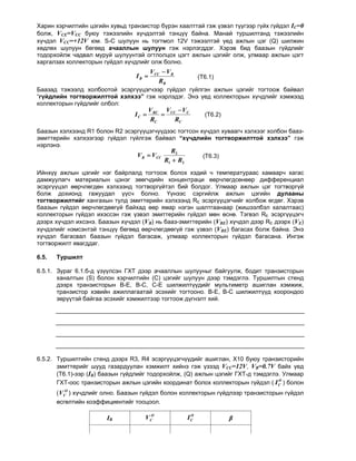 Харин хэрчилтийн цэгийн хувьд транзистор бүрэн хаалттай гэж үзвэл түүгээр гүйх гүйдэл IC=0
болж, VCE=VCC буюу тэжээлийн хүчдэлтэй тэнцүү байна. Манай туршилтанд тэжээлийн
хүчдэл VCC=+12V юм. S-C шулуун нь тогтмол 12V тэжээлтэй үед ажлын цэг (Q) шилжин
хөдлөх шулуун бөгөөд ачааллын шулуун гэж нэрлэгддэг. Хэрэв бид баазын гүйдлийг
тодорхойлж чадвал муруй шулуунтай огтлолцох цэгт ажлын цэгийг олж, улмаар ажлын цэгт
харгалзах коллекторын гүйдэл хүчдлийг олж болно.
                                        VCC  VB
                                 IB                        (T6.1)
                                           RB
Баазад тэжээлд холбоотой эсэргүүцэгчээр гүйдэл гүйлгэн ажлын цэгийг тогтоож байвал
“гүйдлийн тогтворжилттой хэлхээ” гэж нэрлэдэг. Энэ үед коллекторын хүчдлийг хэмжээд
коллекторын гүйдлийг олбол:
                                        V RC VCC  VC
                                 IC                         (T6.2)
                                        RC      RC
Баазын хэлхээнд R1 болон R2 эсэргүүцэгчүүдээс тогтсон хүчдэл хуваагч хэлхээг холбон бааз-
эмиттерийн хэлхээгээр гүйдэл гүйлгэж байвал “хүчдлийн тогтворжилттой хэлхээ” гэж
нэрлэнэ.
                                               R2
                                  VB  VCC                   (T6.3)
                                             R1  R2
Ийнхүү ажлын цэгийг нэг байрлалд тогтоож болох хэдий ч температураас хамаарч хагас
дамжуулагч материалын цэнэг зөөгчдийн концентраци өөрчлөгдсөнөөр дифференциал
эсэргүүцэл өөрчлөгдөн хэлхээнд тогтворгүйтэл бий болдог. Улмаар ажлын цэг тогтворгүй
болж дохионд гажуудал үүсч болно. Үүнээс сэргийлж ажлын цэгийн дулааны
тогтворжилтийг хангахын тулд эмиттерийн хэлхээнд RE эсэргүүцэгчийг холбож өгдөг. Хэрэв
баазын гүйдэл өөрчлөгдөөгүй байхад өөр ямар нэгэн шалтгаанаар (жишээлбэл халалтаас)
коллекторын гүйдэл ихэссэн гэж үзвэл эмиттерийн гүйдэл мөн өснө. Тэгвэл RE эсэргүүцэгч
дээрх хүчдэл ихсэнэ. Баазын хүчдэл (VB) нь бааз-эмиттерийн (VBE) хүчдэл дээр RE дээрх (VE)
хүчдэлийг нэмсэнтэй тэнцүү бөгөөд өөрчлөгдөөгүй гэж үзвэл (VBE) багасах болж байна. Энэ
хүчдэл багасвал баазын гүйдэл багасаж, улмаар коллекторын гүйдэл багасана. Ингэж
тогтворжилт явагддаг.

6.5.   Туршилт

6.5.1. Зураг 6.1.б-д үзүүлсэн ГХТ дээр ачааллын шулууныг байгуулж, бодит транзисторын
       ханалтын (S) болон хэрчилтийн (C) цэгийг шулуун дээр тэмдэглэ. Туршилтын стенд
       дээрх транзисторын В-Е, В-С, С-Е шилжилтүүдийг мультиметр ашиглан хэмжиж,
       транзистор хэвийн ажиллагаатай эсэхийг тогтооно. В-Е, В-С шилжилтүүд хоорондоо
       зөрүүтэй байгаа эсэхийг хэмжилтээр тогтоож дүгнэлт хий.




6.5.2. Туршилтийн стенд дээрх R3, R4 эсэргүүцэгчүүдийг ашиглан, Х10 буюу транзисторийн
       эмиттерийг шууд газардуулан хэмжилт хийнэ гэж үзээд VCС=12V, VВ=0.7V байх үед
       (Т6.1)-ээр (IB) баазын гүйдлийг тодорхойлж, (Q) ажлын цэгийг ГХТ-д тэмдэглэ. Улмаар
                                                                                  O
       ГХТ-оос транзисторын ажлын цэгийн координат болох коллекторын гүйдэл ( I C ) болон
       ( VCO ) хүчдлийг олно. Баазын гүйдэл болон коллекторын гүйдлээр транзисторын гүйдэл
       өсгөлтийн коэффициентийг тооцоол.

                       IB           VCO                 O
                                                       IC              β
 