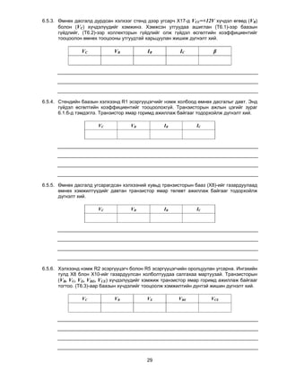 6.5.3. Өмнөх дасгалд дурдсан хэлхээг стенд дээр угсарч Х17-д VCС=+12V хүчдэл өгөөд (VB)
       болон (VС) хүчдэлүүдийг хэмжинэ. Хэмжсэн утгуудаа ашиглан (Т6.1)-ээр баазын
       гүйдлийг, (Т6.2)-ээр коллекторын гүйдлийг олж гүйдэл өсгөлтийн коэффициентийг
       тооцоолон өмнөх тооцооны утгуудтай харьцуулан жишиж дүгнэлт хий.

                VC           VB            IB           IC            β




6.5.4. Стендийн баазын хэлхээнд R1 эсэргүүцэгчийг нэмж холбоод өмнөх дасгалыг давт. Энд
       гүйдэл өсгөлтийн коэффициентийг тооцоолохгүй. Транзисторын ажлын цэгийг зураг
       6.1.б-д тэмдэглэ. Транзистор ямар горимд ажиллаж байгааг тодорхойлж дүгнэлт хий.

                      VC            VB           IB            IC




6.5.5. Өмнөх дасгалд угсарагдсан хэлхээний хувьд транзисторын бааз (Х8)-ийг газардуулаад
       өмнөх хэмжилтүүдийг давтан транзистор ямар төлөвт ажиллаж байгааг тодорхойлж
       дүгнэлт хий.

                      VC            VB           IB            IC




6.5.6. Хэлхээнд нэмж R2 эсэргүүцэгч болон R5 эсэргүүцэгчийн оролцуулан угсарна. Ингэхийн
       тулд Х8 блон Х10-ийг газардуулсан холболтуудаа салгахаа мартуузай. Транзисторын
       (VB, VС, VЕ, VBЕ, VСE) хүчдэлүүдийг хэмжиж транзистор ямар горимд ажиллаж байгааг
       тогтоо. (T6.3)-аар баазын хүчдэлийг тооцоолж хэмжилтийн дүнтэй жишин дүгнэлт хий.

                VC           VB           VE           VBE           VCE




                                          29
 