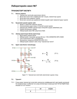 Лабораторийн ажил №7

ТРАНЗИСТОРТ ӨСГӨГЧ
7.1.   Ажлын зорилго
          Транзисторт өсгөгчийн ажиллагааг ойлгох
          Өсгөгчийн өсгөглтийн коэффициентийг тооцож, хэмжилтээр судлах
          Өсгөгчийн өсгөх зурвасыг судлах
          Өсгөгчийн хэлхээн дэх идэвхигүй элементүүдийн үүрэг зориулалтуудыг судлах

7.2.   Урьдчилан уншиж судлах зүйл
           Физик II, цахилгаан соронзон хичээл
           Электроникийн үндэс номын VI бүлгийг уншиж судлах
           Хавсралтаас 2N3904 транзисторын өгөгдлийн хуудас (datasheet) үзэх
           Хэмжих багажуудын заавар
           Лабораторийн ажил №6 гүйцэтгэсэн байх
          
7.3.   Ажилд хэрэглэгдэх багаж хэрэгслүүд
           Мультиметр хэмжих багаж
           Лабораторийн тэжээлийн үүсгүүр (0V-оос +18V) GWINSTEK GPS-1830D
           Тоон осциллоскоп UNI-T UTD2052CEL
           Функционал генератор GWINSTEK SFG-1013
           Лабораторийн хэмжилт хийх стенд “Транзисторт өсгөгч”
          
7.4.   Зураг схем болон томъёонууд

 X1                                    X17

                                X6
                                                         RC
                 R1    R3       R4                K                 (T7.1)
                 8k2   750      750                      RE

                                       X22
         C1            Q1                                   RC
X10                    2N3904                     K                 (T7.2)
         10uF                                            rE  Z E

                 R2    R5    X14
                 2k    220      C2
                                10uF
X16                                    X32


                 Зураг 7.1. Транзисторт өсгөгчийн ажиллагааг судлах стенд


7.5.   Туршилт

7.5.1. Стенд дээрх транзисторт өсгөгчийн нэвтрүүлэх коэффициентийг эмиттерийн хэлхээний
       С2 конденсаторыг холбоогүй гэж үзээд коллекторын эсэргүүцэгчийг R3 ба R3║R4 байх
       үеүүдэд тус тус тооцоол.

                                             R3               R3║R4
                                K
 