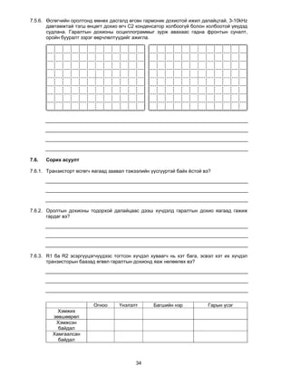 7.5.6. Өсгөгчийн оролтонд өмнөх дасгалд өгсөн гармоник дохиотой ижил далайцтай, 3-10kHz
       давтамжтай тэгш өнцөгт дохио өгч С2 конденсатор холбоогүй болон холбоотой үеүдэд
       судлана. Гаралтын дохионы осциллограммыг зурж авахаас гадна фронтын суналт,
       оройн бууралт зэрэг өөрчлөлтүүдийг ажигла.




7.6.   Сорих асуулт

7.6.1. Транзисторт өсгөгч яагаад заавал тэжээлийн үүсгүүртэй байх ёстой вэ?




7.6.2. Оролтын дохионы тодорхой далайцаас дээш хүчдэлд гаралтын дохио яагаад гажиж
       гардаг вэ?




7.6.3. R1 ба R2 эсэргүүцэгчүүдээс тогтсон хүчдэл хуваагч нь хэт бага, эсвэл хэт их хүчдэл
       транзисторын баазад өгвөл гаралтын дохионд яаж нөлөөлөх вэ?




                          Огноо      Үнэлэлт       Багшийн нэр           Гарын үсэг
           Хэмжих
         зөвшөөрөл
          Хэмжсэн
           байдал
         Хамгаалсан
           байдал



                                           34
 