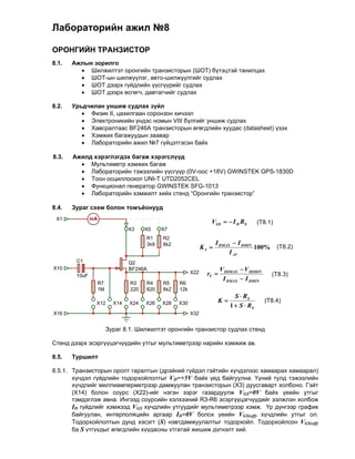 Лабораторийн ажил №8

ОРОНГИЙН ТРАНЗИСТОР
8.1.   Ажлын зорилго
          Шилжилтэт оронгийн транзисторын (ШОТ) бүтэцтэй танилцах
          ШОТ-ын шилжүүлэг, авто-шилжүүлгийг судлах
          ШОТ дээрх гүйдлийн үүсгүүрийг судлах
          ШОТ дээрх өсгөгч, давтагчийг судлах

8.2.   Урьдчилан уншиж судлах зүйл
           Физик II, цахилгаан соронзон хичээл
           Электроникийн үндэс номын VIII бүлгийг уншиж судлах
           Хавсралтаас BF246A транзисторын өгөгдлийн хуудас (datasheet) үзэх
           Хэмжих багажуудын заавар
           Лабораторийн ажил №7 гүйцэтгэсэн байх
          
8.3.   Ажилд хэрэглэгдэх багаж хэрэгслүүд
           Мультиметр хэмжих багаж
           Лабораторийн тэжээлийн үүсгүүр (0V-оос +18V) GWINSTEK GPS-1830D
           Тоон осциллоскоп UNI-T UTD2052CEL
           Функционал генератор GWINSTEK SFG-1013
           Лабораторийн хэмжилт хийх стенд “Оронгийн транзистор”
          
8.4.   Зураг схем болон томъёонууд
 X1            mA
                                                                  VGS   I D RS         (T8.1)
                                 X3    X5    X7
                                       R1    R2
                                       3k9   8k2                      I DMAX  I DMIN
                                                               KI                    100%        (T8.2)
                                                                            I AV
        C1                       Q2
X10                              BF246A                                 V DSMAX  V DSMIN
        10uF
                                                         X22     rT                          (T8.3)
                                                                         I DMAX  I DMIN
                    R7           R3    R4    R5    R6
                    1M           220   820   8k2   12k
                                                                              S  RS
                X12        X14   X24   X26   X28   X30                K                    (T8.4)
                                                                            1  S  RS
X16                                                      X32


                         Зураг 8.1. Шилжилтэт оронгийн транзистор судлах стенд

Стенд дээрх эсэргүүцэгчүүдийн утгыг мультиметрээр нарийн хэмжиж ав.

8.5.   Туршилт

8.5.1. Транзисторын оролт гаралтын (дрэйний гүйдэл гэйтийн хүчдэлээс хамаарах хамаарал)
       хүчдэл гүйдлийн тодорхойлолтыг VD=+5V байх үед байгуулна. Үүний тулд тэжээлийн
       хүчдлийг миллиамперметрээр дамжуулан транзисторын (X3) дуусгаварт холбоно. Гэйт
       (X14) болон соурс (X22)-ийг нэгэн зэрэг газардуулж VGS=0V байх үеийн утгыг
       тэмдэглэж авна. Ингээд соурсийн хэлхээний R3-R6 эсэргүүцэгчүүдийг ээлжлэн холбож
       ID гүйдлийг хэмжээд VGS хүчдлийн утгуудийг мультиметрээр хэмж. Үр дүнгээр график
       байгуулан, интерполяцийн аргаар ID=0V болох үеийн VGS(off) хүчдлийн утгыг ол.
       Тодорхойлолтын дунд хэсэгт (S) нэвтдамжуулалтыг тодорхойл. Тодорхойлсон VGS(off)
       ба S утгуудыг өгөгдлийн хуудасны утгатай жишиж дүгнэлт хий.
 