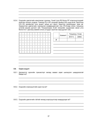 8.5.4. Соурсийн давтагчийн ажиллагааг судлана. Үүний тулд R5 болон R7 эсэргүүцэгчүүдийг
       ашиглан хэлхээг угсарна. Тэжээлд VD=+5V хүчдлийг дрэйнд (X3) шууд өгнө. Оролтонд
       0.5-1.0V далайцтай тэгш өнцөгт дохио өгч оролт гаралтын дохионуудыг зурж ав.
       Хэмжилтээс давтагчийн нэвтрүүлэх коэффициентийг олж (T8.4)-өөр олсон тооцооны
       утгатай жишиж дүгнэлт хий. Тооцоолохдоо S-ийг өгөгдлийн хуудаснаас авсан утга
       болон 8.5.1 дасгалд хэмжиж олсон утгуудыг ашиглан харьцуулалт хий.

                                                                       Тооцооны S-ээр
                                                           Хэмжилт
                                                                       (8.5.1)   (data)
                                                      K




8.6.   Сорих асуулт

8.6.1. Шилжилтэт оронгийн транзисторт яагаад заавал сөрөг шилжүүлэг шаардлагатай
       байдаг вэ?




8.6.2. Соурсийн эсэргүүцэгчийн үүрэг юу вэ?




8.6.3. Соурсийн давтагчийн гэйтийг яагаад эсэргүүцэгчээр газардуулдаг вэ?




                                              37
 