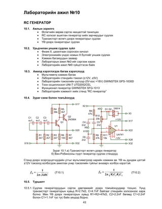 Лабораторийн ажил №10

RC ГЕНЕРАТОР
10.1.    Ажлын зорилго
            Өсгөгчийн өөрөө сэргэх нөхцөлтэй танилцах
            RC хэлхээг ашиглан генератор хийх зарчмуудыг судлах
            Транзисторт өсгөгч дээрх генераторыг судлах
            ҮӨ дээрх генераторыг судлах

10.2. Урьдчилан уншиж судлах зүйл
          Физик II, цахилгаан соронзон хичээл
          Электроникийн үндэс номын Х бүлгийг уншиж судлах
          Хэмжих багажуудын заавар
          Лабораторын ажил №2-ийг сэргээж харах
          Лабораторийн ажил №9 гүйцэтгэсэн байх
         
10.3. Ажилд хэрэглэгдэх багаж хэрэгслүүд
          Мультиметр хэмжих багаж
          Лабораторийн стендийн тэжээл (±12V, ±5V)
          Лабораторийн тэжээлийн үүсгүүр (0V-оос +18V) GWINSTEK GPS-1830D
          Тоон осциллоскоп UNI-T UTD2052CEL
          Функционал генератор GWINSTEK SFG-1013
          Лабораторийн хэмжилт хийх стенд “RC генератор”
         
10.4. Зураг схем болон томъёонууд

                                                    X17
                                                          X2
                                  R4    R5                              X5      D1 D2 1N914
                                  36k   4k7                       R8
                                                                 47k                             X3
                                              Q2                       R10
   C1          C2        C3                                            20k
                                              2N3904                                    +12V
   4n7         4n7       4n7                                                                     X17
                                        Q1                 C4           C5
                                                          2n2           2n2
                                                                                    7




                                                                                        U1
                                                            X9                  3
                                                                                             6
                                                    X20    X10                  2
                                                                                                 X22

                 R1        R2     R3    R6    R7                       R9     R11        UA741
                                                           C6
                                                                                    4
                                                                                    1
                                                                                    5




                 2k7       2k7    2k7   100   4k7                      47k    10k       -12V
                                                          2n2                                    X28
X16                                                 X32                                          X32


                                  Зураг 10.1.а) Транзисторт өсгөгч дээрх генератор
                                 б) Вин-Робинсоны гүүрт генератор судлах стендүүд

Стенд дээрх эсэргүүцэгчүүдийн утгыг мультиметрээр нарийн хэмжиж ав. ҮӨ нь дундаж цэгтэй
±12V тэжээлд холбогдож ажиллах учир тэжээлийн туйлыг анхаарч холбох хэрэгтэй.

                     1                                                               1
        fO                        (T10.1)                               fO                          (T10.2)
               2 6 RC                                                          2 R1C1 R2C 2

10.5.    Туршилт

10.5.1. Судлах генераторуудын сэргэх давтамжийг дээрх томъёонуудаар тооцно. Үүнд
        транзисторт генераторын хувьд R=2.7kΩ, C=4.7nF байгааг стендийн хэлхээнээс харж
        болно. Мөн ҮӨ дээрх генераторын хувьд R1=R2=47kΩ, C2=2.2nF бөгөөд С1=2.2nF
        болон С1=1.1nF тус тус байх үеүдэд бодно.
                                                          43
 