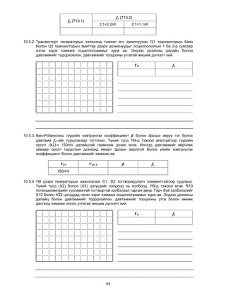 fo (T10.2)
                         fo (T10.1)
                                             C1=2.2nF         C1=1.1nF



10.5.2. Транзисторт генераторын хэлхээнд тэжээл өгч ажиллуулан Q1 транзисторын бааз
        болон Q2 транзисторын эмиттер дээрх дохионуудыг осциллоскопын 1 ба 2-р сувгаар
        нэгэн зэрэг хэмжиж осциллограммыг зурж ав. Эндээс дохионы далайц болон
        давтамжийг тодорхойлон, давтамжийг тооцооны утгатай жишиж дүгнэлт хий.

                                                                  VP          fo




10.5.3. Вин-Робинсоны гүүрийн нэвтрүүлэх коэффициент β болон фазын зөрүү тэг болох
        давтамж fo–ийг туршлагаар тогтооно. Үүний тулд ҮӨ-д тэжээл өгөлгүйгээр гүүрийн
        оролт (X2)-т 150mV далайцтай гармоник дохио өгнө. Ингээд давтамжийг өөрчлөх
        замаар оролт гаралтын дохионд ямарч фазын зөрүүгүй болох үеийн нэвтрүүлэх
        коэффициент болон давтамжийг хэмжиж ав.

                   VIN                VOUT              β                fo
                 150mV

10.5.4. ҮӨ дээрх генераторын ажиллагааг D1, D2 тогтворжуулагч элементтэйгээр судлана.
        Үүний тулд (X2) болон (X3) цэгүүдийг хооронд нь холбоод, ҮӨ-д тэжээл өгнө. R10
        потенциометрийн тусламжтай тогтвортой хэлбэлзэл гаргаж авна. Гарч буй хэлбэлзлийг
        Х10 болон Х22 цэгүүдэд нэгэн зэрэг хэмжиж осциллограммыг зурж ав. Эндээс дохионы
        далайц болон давтамжийг тодорхойлон, давтамжийг тооцооны утга болон өмнөх
        дасгалд хэмжиж олсон утгатай жишиж дүгнэлт хий.

                                                                  VP          fo




                                                44
 